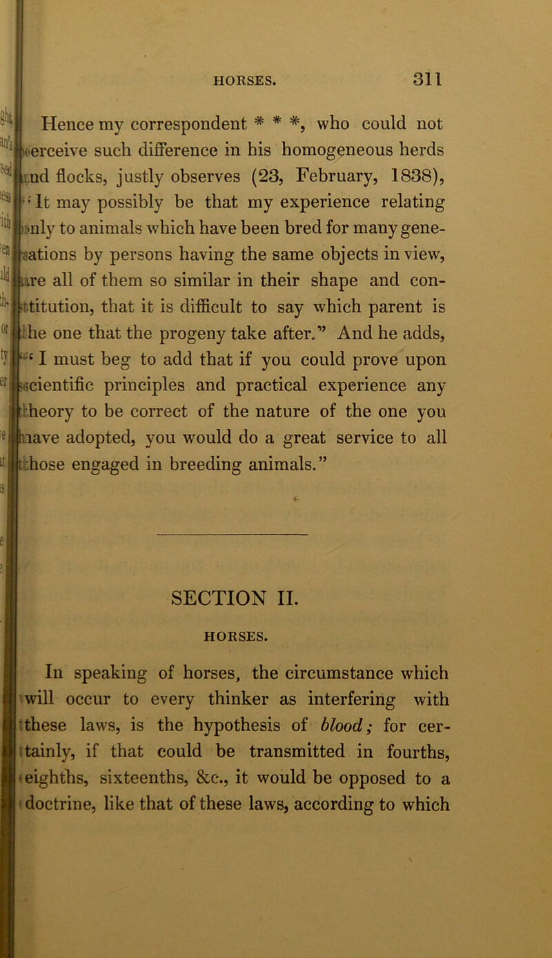 Hence my correspondent * * *, who could not erceive such difference in his homogeneous herds nd flocks, justly observes (23, February, 1838), • It may possibly be that my experience relating pnly to animals which have been bred for many gene- ations by persons having the same objects in view, are all of them so similar in their shape and con- stitution, that it is difficult to say which parent is he one that the progeny take after,” And he adds, I must beg to add that if you could prove upon cientific principles and practical experience any theory to be correct of the nature of the one you ave adopted, you would do a great service to all hose engaged in breeding animals.” SECTION II. HORSES. In speaking of horses, the circumstance which hwill occur to every thinker as interfering with tthese laws, is the hypothesis of blood; for cer- ttainly, if that could be transmitted in fourths, »eighths, sixteenths, &c., it would be opposed to a M doctrine, like that of these laws, according to which