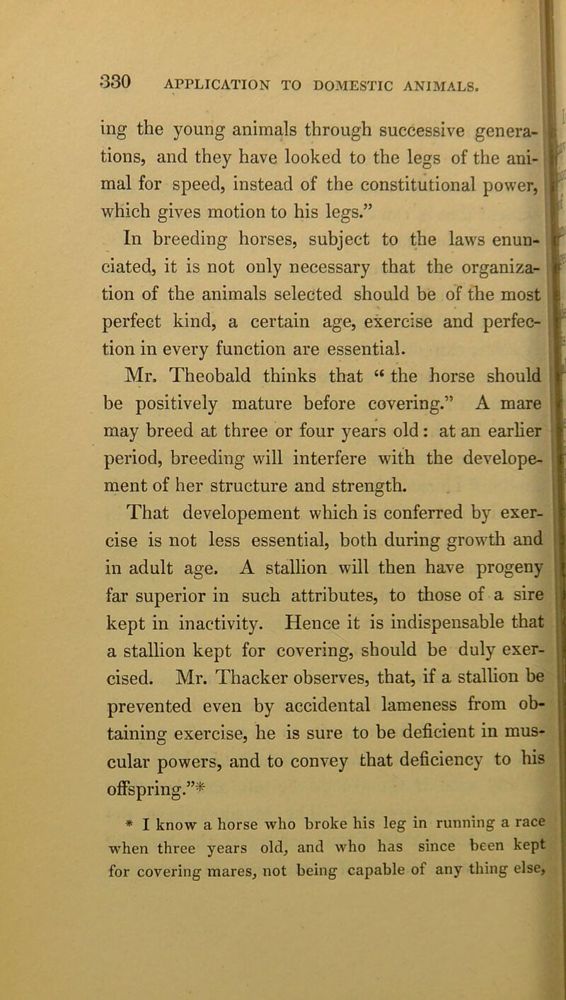 ing the young animals through successive genera- tions, and they have looked to the legs of the ani- mal for speed, instead of the constitutional power, which gives motion to his legs.” In breeding horses, subject to the laws enun- ciated, it is not only necessary that the organiza- tion of the animals selected should be of the most perfect kind, a certain age, exercise and perfec tion in every function are essential. Mr. Theobald thinks that “ the horse should be positively mature before covering.” A mare may breed at three or four years old : at an earlier period, breeding will interfere with the develope- ment of her structure and strength. That developement which is conferred by exer- cise is not less essential, both during growth and in adult age. A stallion will then have progeny far superior in such attributes, to those of a sire kept in inactivity. Hence it is indispensable that a stallion kept for covering, should be duly exer- cised. Mr. Thacker observes, that, if a stallion be prevented even by accidental lameness from ob- taining exercise, he is sure to be deficient in mus- cular powers, and to convey that deficiency to his olFspring.”^'*^ * I know a horse who broke his leg in running a race when three years old, and who has since been kept for covering mares, not being capable of any thing else,