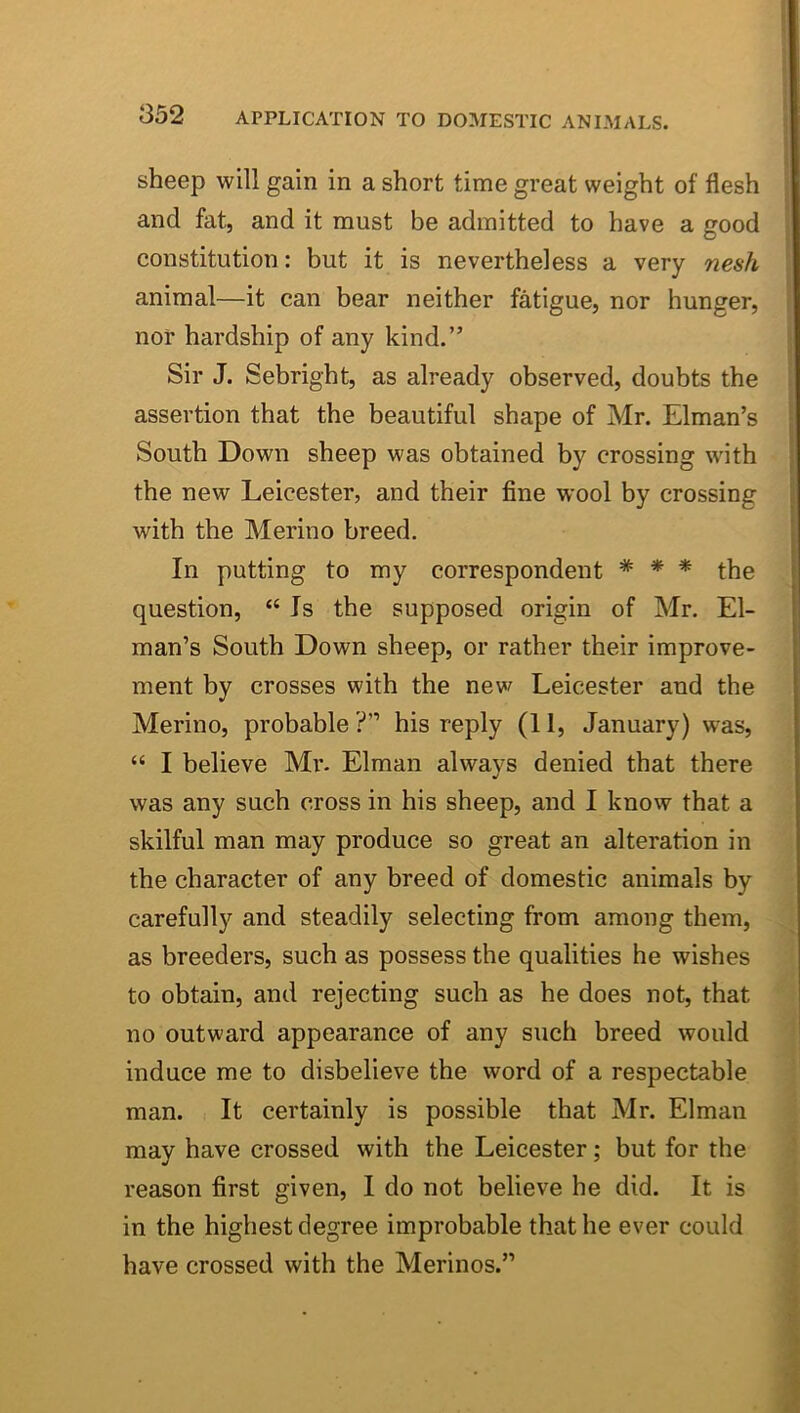 sheep will gain in a short time great weight of flesh and fat, and it must be admitted to have a good constitution: but it is nevertheless a very nesh animal—it can bear neither fatigue, nor hunger, nor hardship of any kind.” Sir J. Sebright, as already observed, doubts the assertion that the beautiful shape of Mr. Elman’s South Down sheep was obtained by crossing with the new Leicester, and their fine wool by crossing with the Merino breed. In putting to my correspondent * * * the question, “ Is the supposed origin of Mr. El- man’s South Down sheep, or rather their improve- ment by crosses with the new Leicester and the Merino, probable ?” his reply (11, January) was, “ I believe Mr- Elman always denied that there was any such cross in his sheep, and I know that a skilful man may produce so great an alteration in the character of any breed of domestic animals by carefully and steadily selecting from among them, as breeders, such as possess the qualities he wishes to obtain, and rejecting such as he does not, that no outward appearance of any such breed would induce me to disbelieve the word of a respectable man. ■ It certainly is possible that Mr. Elman may have crossed with the Leicester; but for the reason first given, I do not believe he did. It is in the highest degree improbable that he ever could have crossed with the Merinos.”