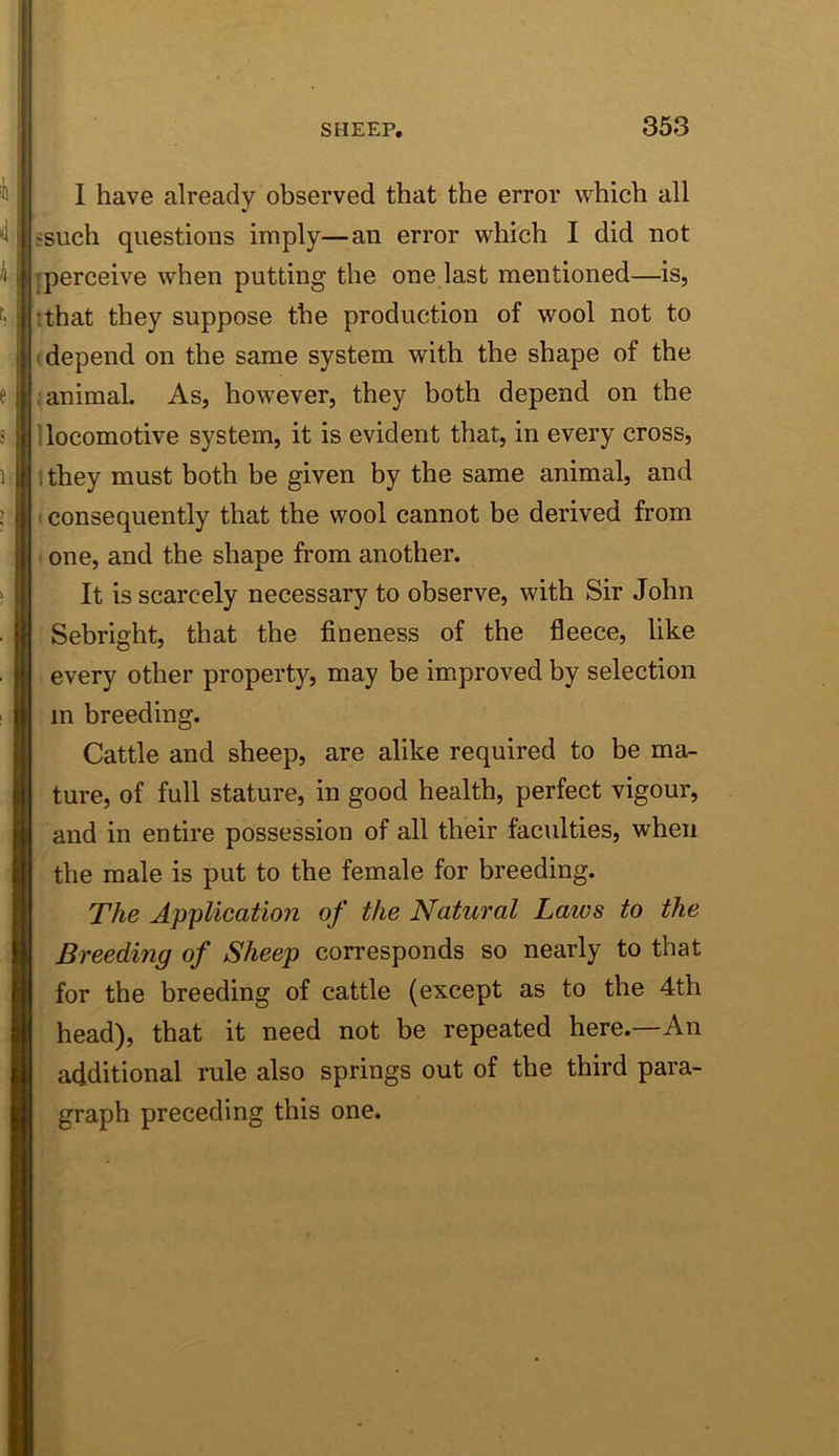 I have already observed that the error which all fsuch questions imply—an error which I did not [perceive when putting the one last mentioned—is, I that they suppose the production of wool not to (depend on the same system with the shape of the i animal. As, however, they both depend on the 1 locomotive system, it is evident that, in every cross, ithey must both be given by the same animal, and I consequently that the wool cannot be derived from ' one, and the shape from another. It is scarcely necessary to observe, with Sir John Sebright, that the fineness of the fleece, like every other property, may be improved by selection in breeding. Cattle and sheep, are alike required to be ma- ture, of full stature, in good health, perfect vigour, and in entire possession of all their faculties, when the male is put to the female for breeding. The Application of the Natural Laws to the Breeding of Sheep corresponds so nearly to that for the breeding of cattle (except as to the 4th head), that it need not be repeated here.—An additional rule also springs out of the third para- graph preceding this one.