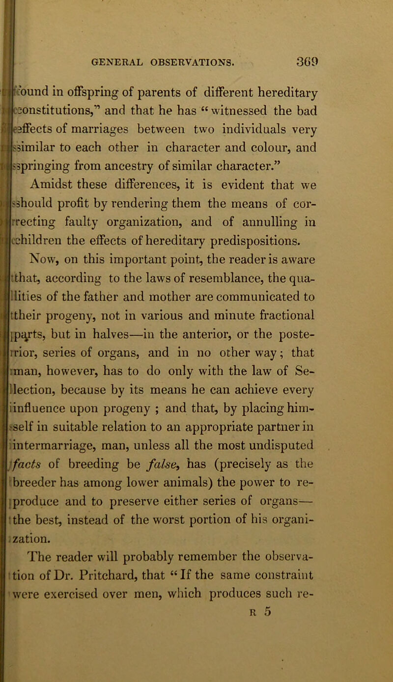 Bcbund in offspring of parents of different hereditary jjcoonstitutions,” and that he has “witnessed the bad IkBffects of marriages between two individuals very Issimilar to each other in character and colour, and Isspringing from ancestry of similar character.” I Amidst these differences, it is evident that we sshould profit by rendering them the means of cor- rrecting faulty organization, and of annulling in cchildren the effects of hereditary predispositions. Now, on this important point, the reader is aw^are tthat, according to the laws of resemblance, the qua- llities of the father and mother are communicated to ttheir progeny, not in various and minute fractional {piy'ts, but in halves—in the anterior, or the poste- rrior, series of organs, and in no other way; that iman, however, has to do only with the law of Se- ]lection, because by its means he can achieve every iinfluence upon progeny ; and that, by placing him- i-self in suitable relation to an appropriate partner in i intermarriage, man, unless all the most undisputed ifacts of breeding be false, has (precisely as the breeder has among lower animals) the power to re- !produce and to preserve either series of organs— !the best, instead of the worst portion of his organi- ization. The reader will probably remember the observa- 'tion of Dr. Pritchard, that “If the same constraint ’were exercised over men, which produces such re- R 5