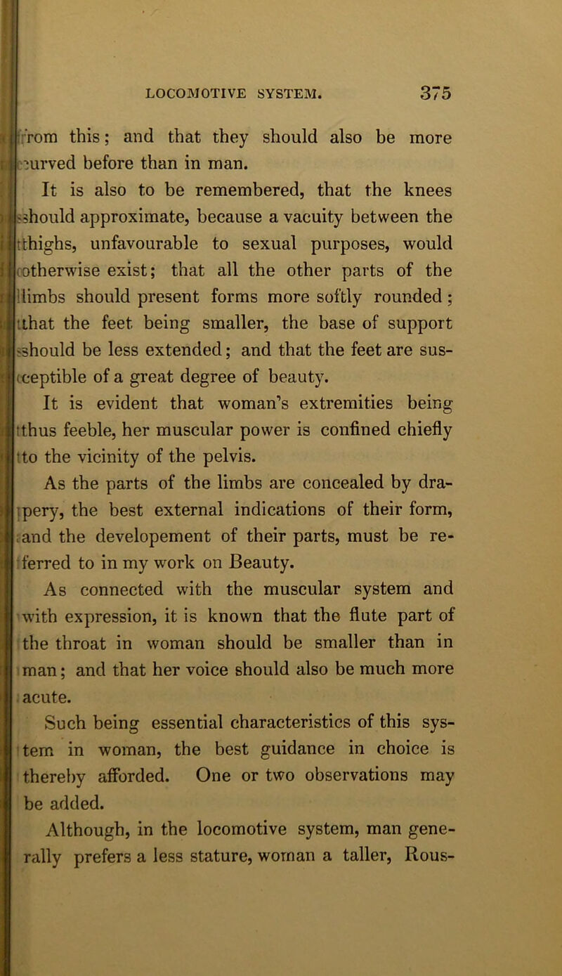 [■;Tom this; and that they should also be more mrved before than in man. It is also to be remembered, that the knees fshould approximate, because a vacuity between the tthighs, unfavourable to sexual purposes, would cotherwise exist; that all the other parts of the 1 limbs should present forms more softly rounded; ithat the feet being smaller, the base of support sshould be less extended; and that the feet are sus- ceptible of a great degree of beauty. It is evident that woman’s extremities being tthus feeble, her muscular power is confined chiefly tto the vicinity of the pelvis. As the parts of the limbs are concealed by dra- ipery, the best external indications of their form, ;and the developement of their parts, must be re- ferred to in my work on Beauty. As connected with the muscular system and with expression, it is known that the flute part of 'the throat in woman should be smaller than in iman; and that her voice should also be much more . acute. Such being essential characteristics of this sys- item in woman, the best guidance in choice is : thereby afforded. One or two observations may be added. Although, in the locomotive system, man gene- rally prefers a less stature, woman a taller, Rous-