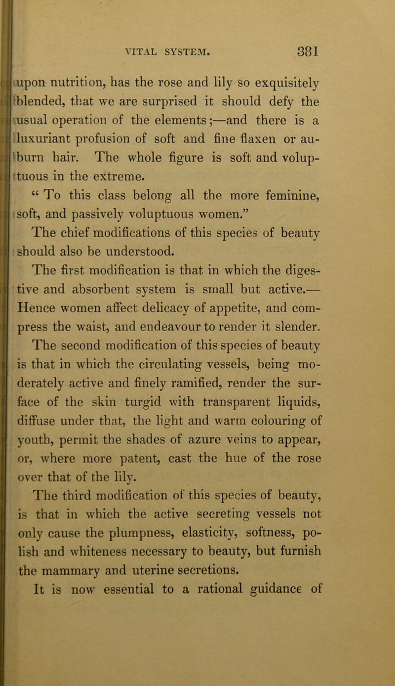 mpon nutrition, has the rose and lily so exquisitely iblended, that we are surprised it should defy the lusual operation of the elements;—and there is a Iluxuriant profusion of soft and fine flaxen or au- Iburn hair. The whole figure is soft and volup- ttuous in the extreme. “To this class belong all the more feminine, jsoft, and passively voluptuous women.” The chief modifications of this species of beauty should also be understood. The first modification is that in which the diges- tive and absorbent system is small but active.— Hence women aflect delicacy of appetite, and com- press the waist, and endeavour to render it slender. The second modification of this species of beauty is that in which the circulating vessels, being mo- derately active and finely ramified, render the sur- face of the skin turgid with transparent liquids, diffuse under that, the light and warm colouring of youth, permit the shades of azure veins to appear, or, where more patent, cast the hue of the rose over that of the lily. The third modification of this species of beauty, is that in which the active secreting vessels not only cause the plumpness, elasticity, softness, po- lish and whiteness necessary to beauty, but furnish the mammary and uterine secretions. It is now essential to a rational guidance of