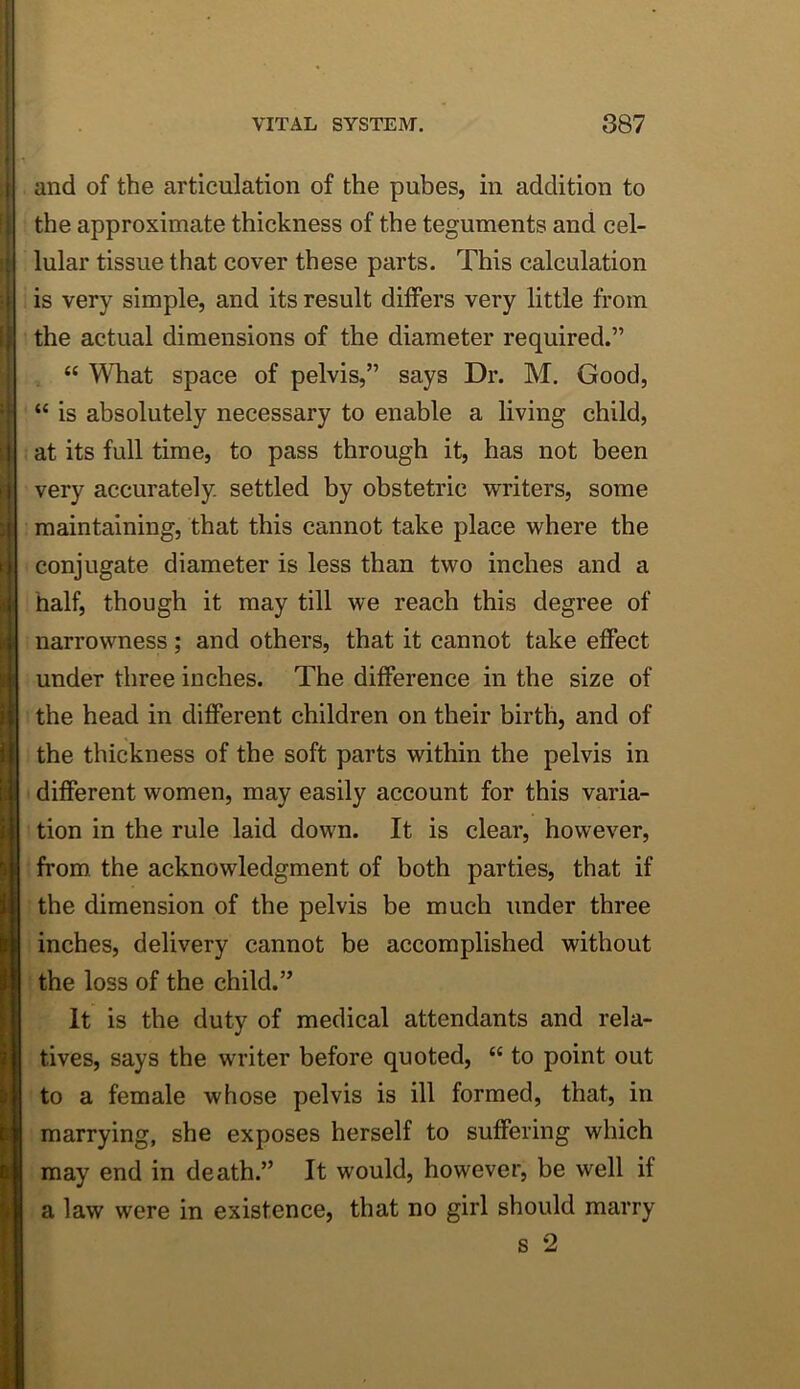 I 1 i: i. f i [ and of the articulation of the pubes, in addition to the approximate thickness of the teguments and cel- lular tissue that cover these parts. This calculation is very simple, and its result differs very little from the actual dimensions of the diameter required.” “ What space of pelvis,” says Dr. M. Good, “ is absolutely necessary to enable a living child, at its full time, to pass through it, has not been very accurately settled by obstetric writers, some maintaining, that this cannot take place where the conjugate diameter is less than two inches and a half, though it may till we reach this degree of narrowness; and others, that it cannot take effect under three inches. The difference in the size of the head in different children on their birth, and of the thickness of the soft parts within the pelvis in different women, may easily account for this varia- tion in the rule laid down. It is clear, however, from the acknowledgment of both parties, that if the dimension of the pelvis be much under three inches, delivery cannot be accomplished without the loss of the child.” It is the duty of medical attendants and rela- tives, says the writer before quoted, “ to point out to a female whose pelvis is ill formed, that, in marrying, she exposes herself to suffering which may end in death.” It would, however, be well if a law were in existence, that no girl should marry