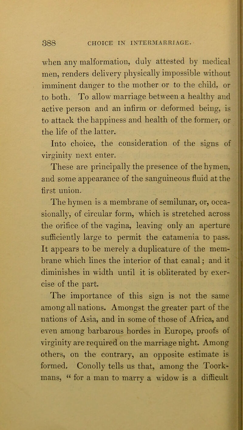 when any malformation, duly attested by medical men, renders delivery physically impossible without ; imminent danger to the mother or to the child, or to both. To allow marriage between a healthy and active person and an infirm or deformed being, is to attack the happiness and health of the former, or the life of the latter. . Into choice, the consideration of the signs of ■ virginity next enter, | These are principally the presence of the hymen, and some appearance of the sanguineous fluid at the first union. The hymen is a membrane of semilunar, or, occa- sionally, of circular form, which is stretched across the orifice of the vagina, leaving only an aperture sufficiently large to permit the catamenia to pass. It appears to be merely a duplicature of the mem- brane which lines the interior of that canal; and it diminishes in width until it is obliterated by exer- cise of the part. The importance of this sign is not the same among all nations. Amongst the greater part of the nations of Asia, and in some of those of Africa, and even among barbarous hordes in Europe, proofs of virginity are required on the marriage night. Among others, on the contrary, an opposite estimate is formed. Conolly tells us that, among the Toork- mans, “ for a man to marry a widow is a difficult