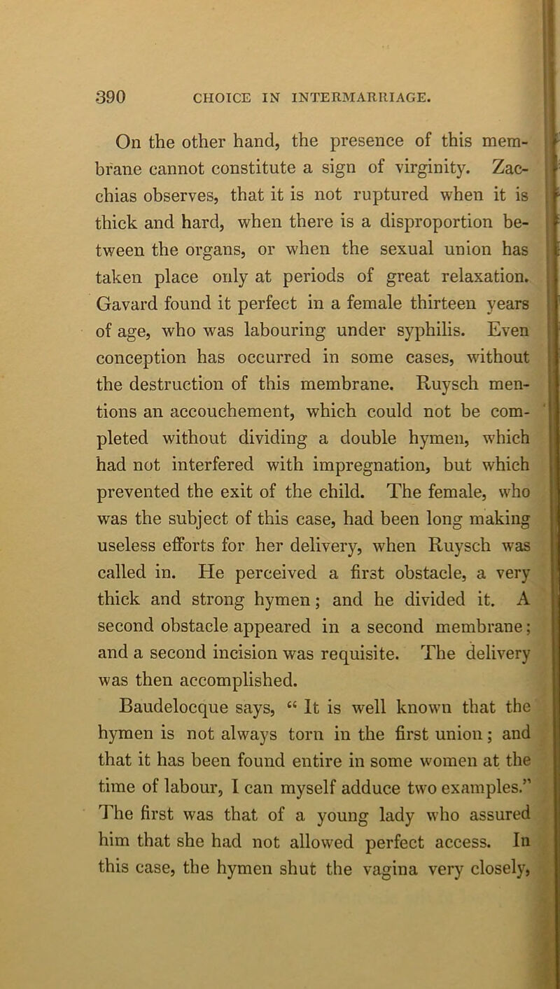 On the other hand, the presence of this mem- brane cannot constitute a sign of virginity. Zac- chias observes, that it is not ruptured when it is thick and hard, when there is a disproportion be- tween the organs, or when the sexual union has taken place only at periods of great relaxation. Gavard found it perfect in a female thirteen years of age, who was labouring under syphilis. Even conception has occurred in some cases, without the destruction of this membrane. Ruysch men- tions an accouchement, which could not be com- pleted without dividing a double hymen, which had not interfered with impregnation, but which prevented the exit of the child. The female, who was the subject of this case, had been long making useless efforts for her delivery, when Ruysch was called in. He perceived a first obstacle, a very thick and strong hymen; and he divided it. A second obstacle appeared in a second membrane; and a second incision was requisite. The delivery was then accomplished. Baudelocque says, “ It is well known that the hymen is not always torn in the first union; and that it has been found entire in some women at the time of labour, I can myself adduce two examples.” The first was that of a young lady who assured him that she had not allowed perfect access. In this case, the hymen shut the vagina very closely,
