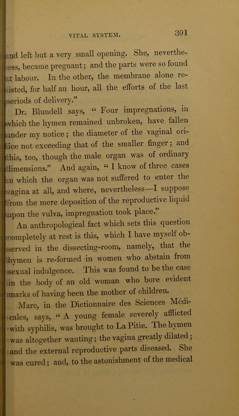 ;! imd left but a very small opening. She, neverthe- tess, became pregnant; and the parts were so found i;.t labour. In the other, the membrane alone re- I 'listed, for half an hour, all the efforts of the last I loeriods of delivery.” Dr. Blundell says, “ Four impregnations, in [ iwhich the hymen remained unbroken, have fallen ander my notice; the diameter of the vaginal ori- iice not exceeding that of the smaller finger; and ;;his, too, though the male organ was of ordinary diimensions.” And again, “ I know of three cases 11 n which the organ was not suffered to enter the ivagina at all, and where, nevertheless—I suppose Prom the mere deposition of the reproductive liquid uipon the vulva, impregnation took place. An anthropological fact which sets this question ccompletely at rest is this, which I have myself ob- sserved in the dissecting-room, namely, that the Ihvmen is re-formed in women who abstain from ‘■skual indulgence. This was found to be the case iin the body of an old woman who bore evident I marks of having been the mother of children. Marc, in the Dictionnaire des Sciences M6di- ■ cales, says, “A young female severely afflicted ' with syphilis, was brought to La Pitie. The hymen was altogether wanting; the vagina greatly dilated; . and the external reproductive parts diseased. She was cured; and, to the astonishment of the medical