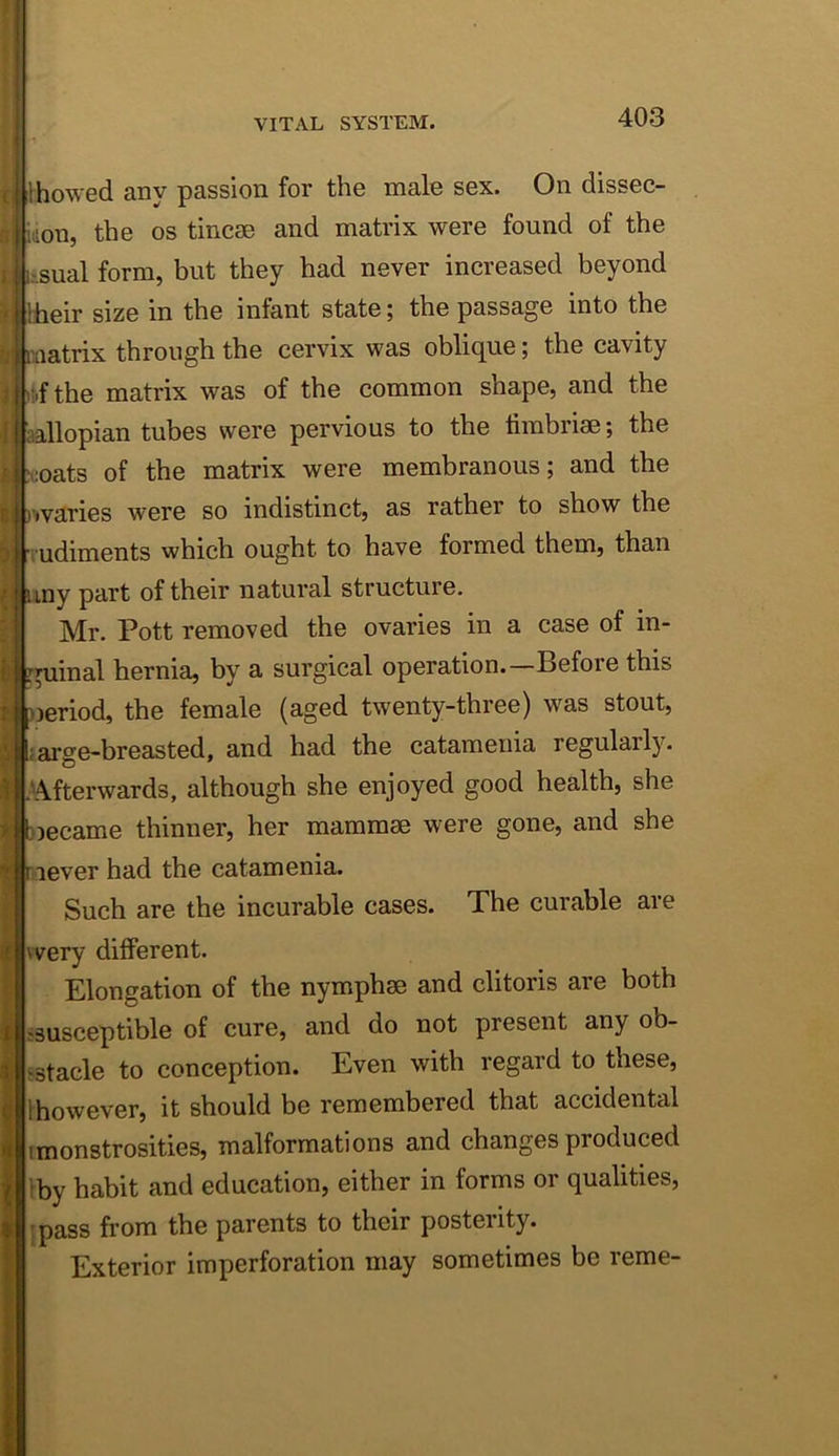 VITAL SYSTEM. 403 i Ihowed any passion for the male sex. On dissec- idon, the os tincae and matrix were found of the sual form, but they had never increased beyond :!heir size in the infant state; the passage into the matrix through the cervix was oblique; the cavity )tfthe matrix was of the common shape, and the iiallopian tubes were pervious to the fimbriae; the :oats of the matrix were membranous; and the Etl nvaries were so indistinct, as rather to show the udiments which ought to have formed them, than liny part of their natural structure. Mr. Pott removed the ovaries in a case of in- guinal hernia, by a surgical operation.—Before this ueriod, the female (aged twenty-three) was stout, farge-breasted, and had the catamenia regularly. -'Afterwards, although she enjoyed good health, she biecame thinner, her mammae were gone, and she never had the catamenia. Such are the incurable cases. The curable are vvery different. Elongation of the nymphae and clitoris are both ssusceptible of cure, and do not present any ob- jstacle to conception. Even with regard to these, Ihowever, it should be remembered that accidental (monstrosities, malformations and changes produced iby habit and education, either in forms or qualities, 'pass from the parents to their posteiity. Exterior imperforation may sometimes be reme-