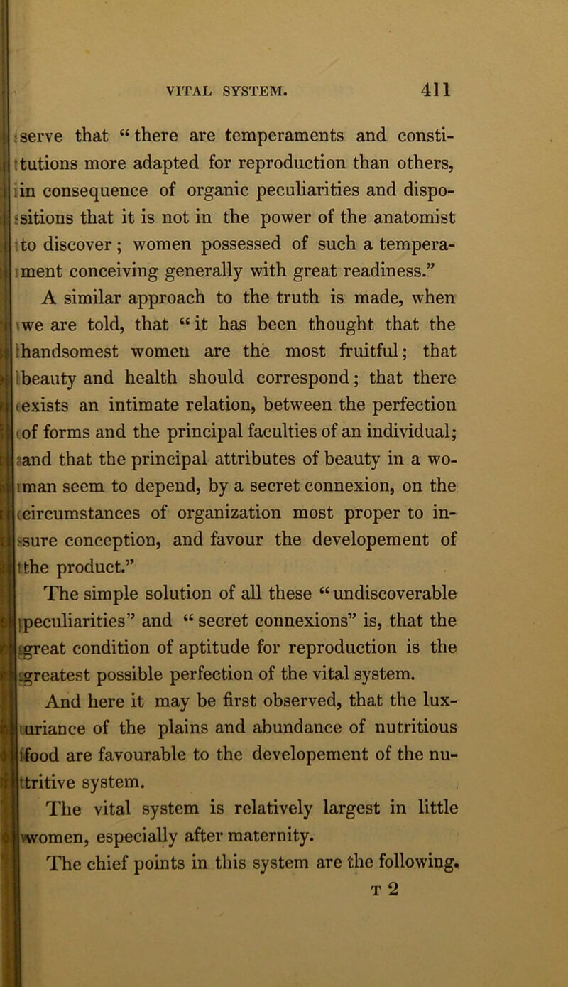 j serve that “ there are temperaments and consti- ttutions more adapted for reproduction than others, lin consequence of organic pecuharities and dispo- ssitions that it is not in the power of the anatomist ito discover ; women possessed of such a tempera- iment conceiving generally with great readiness.” A similar approach to the truth is made, when iwe are told, that “ it has been thought that the [handsomest women are the most fruitful; that Ibeauty and health should correspond; that there (exists an intimate relation, between the perfection lof forms and the principal faculties of an individual; band that the principal attributes of beauty in a wo- iman seem to depend, by a secret connexion, on the (circumstances of organization most proper to in- psure conception, and favour the developement of It the product.” I The simple solution of all these “ undiscoverable kpeculiarities” and “ secret connexions” is, that the l^eat condition of aptitude for reproduction is the ligreatest possible perfection of the vital system. I And here it may be first observed, that the lux- liuriance of the plains and abundance of nutritious lifood are favourable to the developement of the nu- |ttritive system. The vital system is relatively largest in little vwomen, especially after maternity, j The chief points in this system are the following, T 2