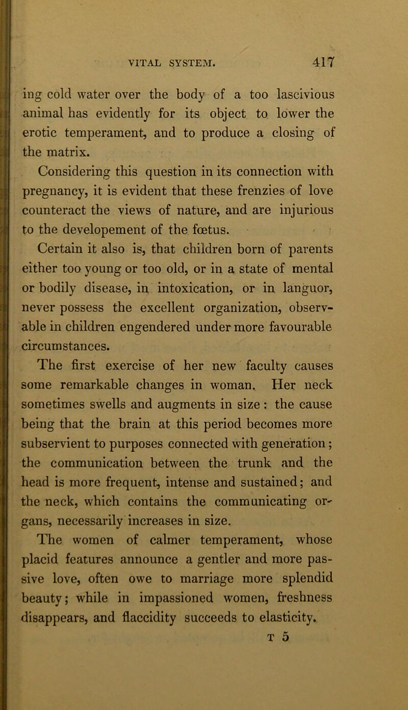 ing cold water over the body of a too lascivious animal has evidently for its object to lower the erotic temperament, and to produce a closing of the matrix. Considering this question in its connection with pregnancy, it is evident that these frenzies of love counteract the views of nature, and are injurious to the developement of the foetus. Certain it also is, that children born of parents either too young or too old, or in a state of mental or bodily disease, in intoxication, or in languor, never possess the excellent organization, observ- able in children engendered under more favourable circumstances. The first exercise of her new faculty causes some remarkable changes in woman. Her neck sometimes swells and augments in size : the cause being that the brain at this period becomes more subservient to purposes connected with generation; the communication between the trunk and the head is more frequent, intense and sustained; and the neck, which contains the communicating or^ gans, necessarily increases in size. The women of calmer temperament, whose placid features announce a gentler and more pas- sive love, often owe to marriage more splendid beauty; w'hile in impassioned women, fi’eshness disappears, and flaccidity succeeds to elasticity. T 5