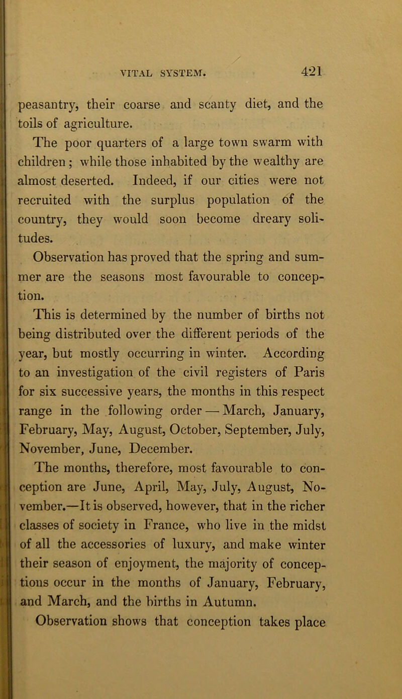 4-21 peasantry, their coarse and scanty diet, and the toils of agriculture. The poor quarters of a large town swarm with children; while those inhabited by the wealthy are almost deserted. Indeed, if our cities were not recruited with the surplus population of the country, they would soon become dreary soli^ tudes. Observation has proved that the spring and sum- mer are the seasons most favourable to concep- tion. This is determined by the number of births not being distributed over the different periods of the year, but mostly occurring in winter. According to an investigation of the civil registers of Paris for six successive years, the months in this respect range in the following order — March, January, February, May, August, October, September, July, November, June, December. The months, therefore, most favourable to con- ception are June, April, May, July, August, No- vember.—It is observed, however, that in the richer classes of society in France, who live in the midst of all the accessories of luxury, and make winter their season of enjoyment, the majority of concep- tions occur in the months of January, February, and March, and the births in Autumn. Observation shows that conception takes place