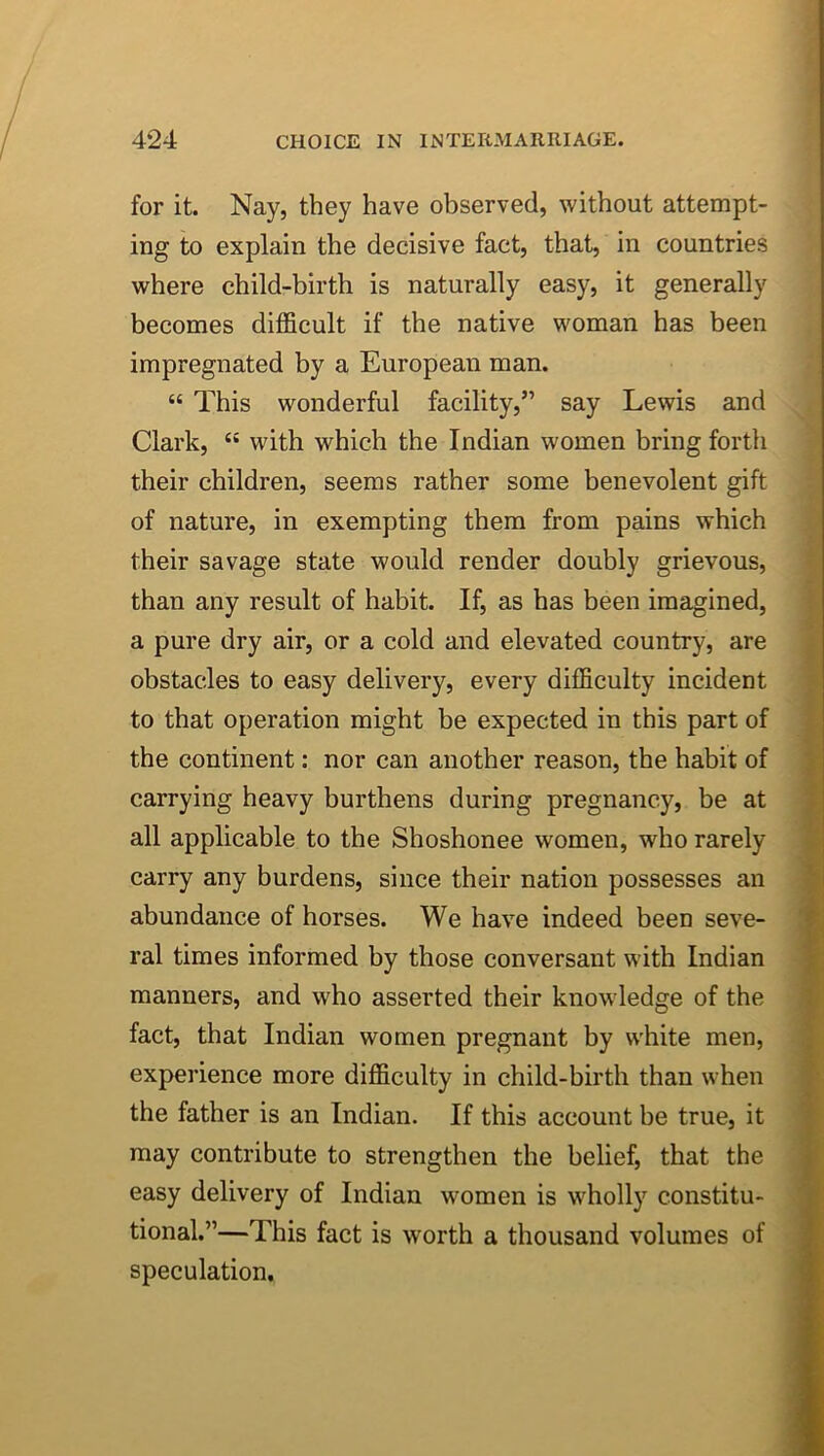 for it. Nay, they have observed, without attempt- ing to explain the decisive fact, that, in countries where child-birth is naturally easy, it generally becomes difficult if the native woman has been impregnated by a European man. “ This wonderful facility,” say Lewis and Clark, with which the Indian women bring forth their children, seems rather some benevolent gift of nature, in exempting them from pains which their savage state would render doubly grievous, than any result of habit. If, as has been imagined, a pure dry air, or a cold and elevated country, are obstacles to easy delivery, every difficulty incident to that operation might be expected in this part of the continent: nor can another reason, the habit of ^ carrying heavy burthens during pregnancy, be at all applicable to the Shoshonee women, who rarely carry any burdens, since their nation possesses an abundance of horses. We have indeed been seve- ral times informed by those conversant with Indian manners, and who asserted their knowledge of the fact, that Indian women pregnant by white men, experience more difficulty in child-birth than when the father is an Indian. If this account be true, it may contribute to strengthen the belief, that the easy delivery of Indian women is wholly constitu- tional.”—This fact is worth a thousand volumes of speculation.