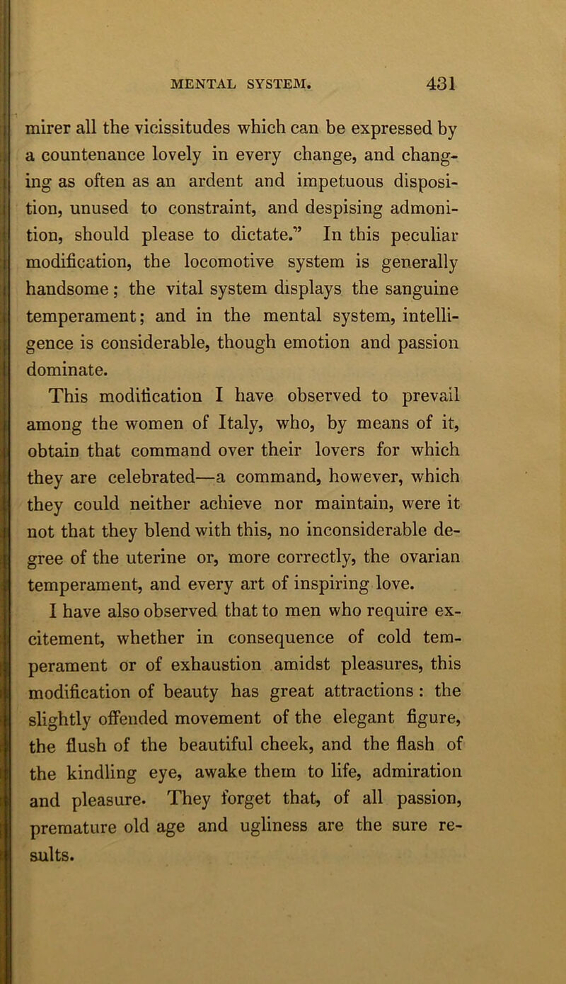 mirer all the vicissitudes which can be expressed by a countenance lovely in every change, and chang- ing as often as an ardent and impetuous disposi- tion, unused to constraint, and despising admoni- tion, should please to dictate.” In this peculiar modification, the locomotive system is generally handsome; the vital system displays the sanguine temperament; and in the mental system, intelli- gence is considerable, though emotion and passion dominate. This modification I have observed to prevail among the women of Italy, who, by means of it, obtain that command over their lovers for which they are celebrated—a command, however, which they could neither achieve nor maintain, were it not that they blend with this, no inconsiderable de- gree of the uterine or, more correctly, the ovarian temperament, and every art of inspiring love. I have also observed that to men who require ex- citement, whether in consequence of cold tem- perament or of exhaustion amidst pleasures, this modification of beauty has great attractions : the slightly offended movement of the elegant figure, the flush of the beautiful cheek, and the flash of the kindling eye, awake them to life, admiration and pleasure. They forget that, of all passion, premature old age and ugliness are the suits. sure re-