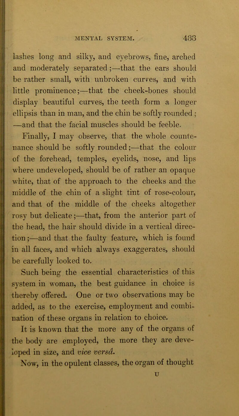 lashes long and silky, and eyebrows, fine, arched and moderately separated;—that the ears should be rather small, with unbroken curves, and with little prominence;—that the cheek-bones should display beautiful curves, the teeth form a longer ellipsis than in man, and the chin be softly rounded ; —and that the facial muscles should be feeble. Finally, I may observe, that the whole counte- nance should be softly rounded;—that the colour of the forehead, temples, eyelids, nose, and lips where undeveloped, should be of rather an opaque white, that of the approach to the cheeks and the middle of the chin of a slight tint of rose-colour, and that of the middle of the cheeks altogether rosy but delicate;—that, from the anterior part of the head, the hair should divide in a vertical direc- tion ;—and that the faulty feature, which is found in all faces, and which always exaggerates, should be carefully looked to. Such being the essential characteristics of this system in woman, the best guidance in choice is thereby offered. One or two observations may be added, as to the exercise, employment and combi- nation of these organs in relation to choice. It is known that the more any of the organs of the body are employed, the more they are deve- loped in size, and vice versa. Now, in the opulent classes, the organ of thought u