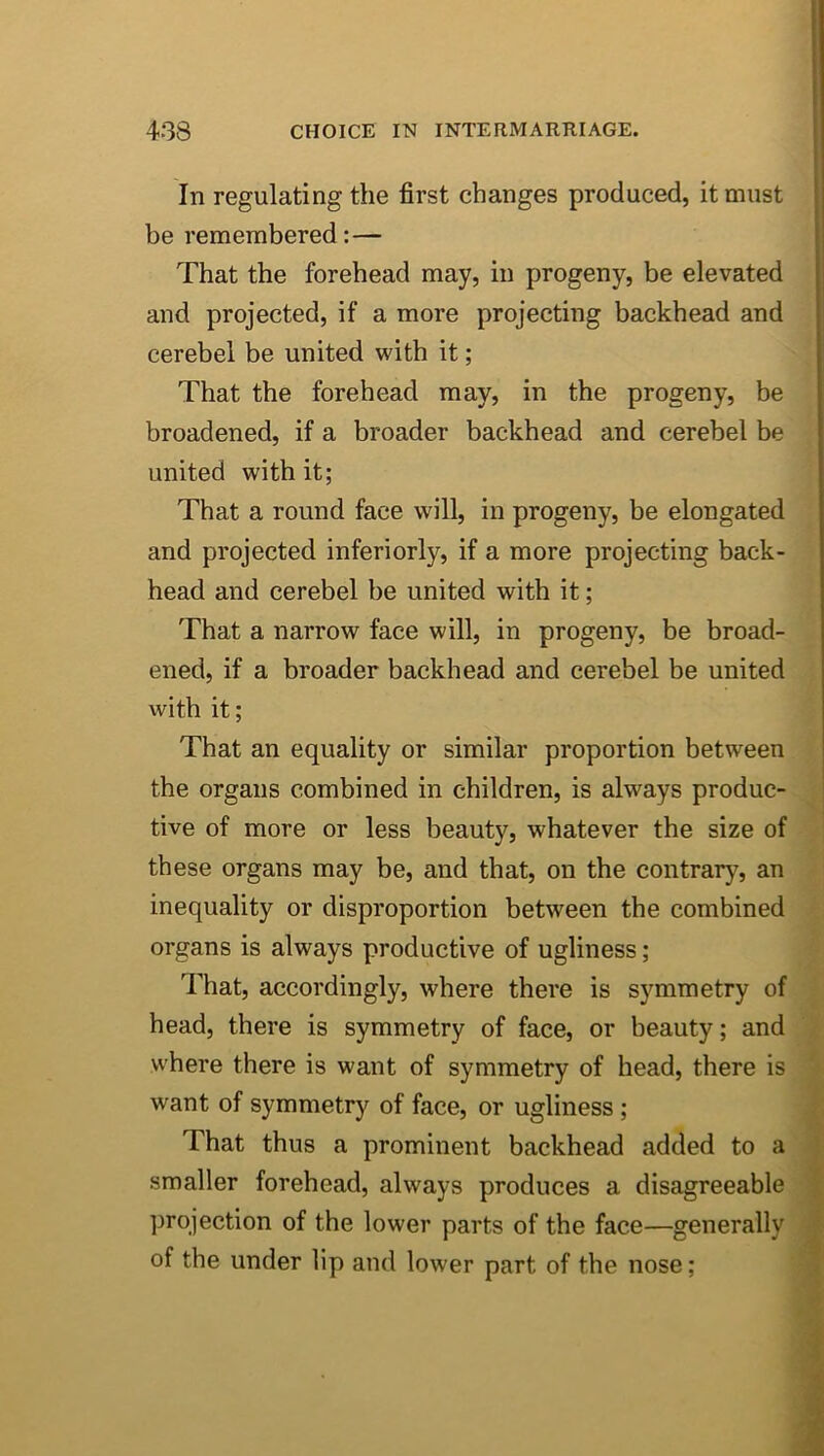 In regulating the first changes produced, it must be remembered:— That the forehead may, in progeny, be elevated ! and projected, if a more projecting backhead and cerebel be united with it; That the forehead may, in the progeny, be broadened, if a broader backhead and cerebel be united with it; That a round face will, in progeny, be elongated and projected inferiorly, if a more projecting back- head and cerebel be united with it; That a narrow face will, in progeny, be broad- ened, if a broader backhead and cerebel be united with it; That an equality or similar proportion between the organs combined in children, is always produc- tive of more or less beauty, whatever the size of these organs may be, and that, on the contrary, an inequality or disproportion between the combined organs is always productive of ugliness; 7'hat, accordingly, where there is symmetry of head, there is symmetry of face, or beauty; and where there is want of symmetry of head, there is want of symmetry of face, or ugliness; That thus a prominent backhead added to a smaller forehead, always produces a disagreeable ])rojection of the lower parts of the face—generally of the under lip and lower part of the nose;