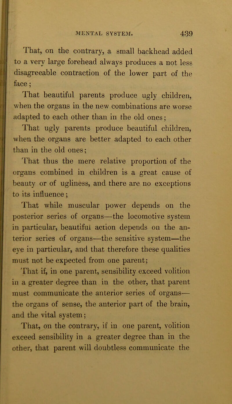 That, on the contrary, a small backhead added to a very large forehead always produces a not less disagreeable contraction of the lower part of the face; That beautiful parents produce ugly children, when the organs in the new combinations are worse adapted to each other than in the old ones; That ugly parents produce beautiful children, when the organs are better adapted to each other than in the old ones; That thus the mere relative proportion of the organs combined in children is a great cause of beauty or of ugliness, and there are no exceptions to its influence; That while muscular power depends on the posterior series of organs—the locomotive system in particular, beautiful action depends on the an- terior series of organs—the sensitive system—the eye in particular, and that therefore these qualities must not be expected from one parent; That if, in one parent, sensibility exceed volition in a greater degree than in the other, that parent must communicate the anterior series of organs— the organs of sense, the anterior part of the brain, and the vital system; That, on the contrary, if in one parent, volition exceed sensibility in a greater degree than in the other, that parent will doubtless communicate the