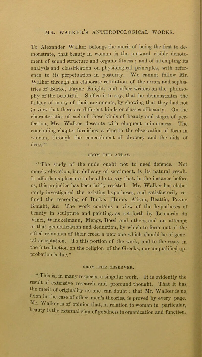 To Alexander Walker belongs the merit of being the first to de- monstrate, that beauty in woman is the outward visible denote- ment of sound structure and organic fitness ; and of attempting its analysis and classification on physiological principles, with refer- ence to its perpetuation in posterity. We cannot follow Mr. Walker through his elaborate refutation of the errors and sophis- tries of Burke, Payne Knight, and other writers on the philoso- phy of the beautiful. Suffice it to say, that he demonstrates the fallacy of many of their arguments, by showing that they had not in view that there are different kinds or classes of beauty. On the characteristics of each of these kinds of beauty and stages of per- fection, Mr. Walker descants with eloquent minuteness. The concluding chapter furnishes a clue to the observation of form in woman, through the concealment of drapery and the aids of dress.” FROM THE ATLAS. “ The study of the nude ought not to need defence. Not merely elevation, but delicacy of sentiment, is its natural result. It affords us pleasure to be able to say that, in the instance before us, this prejudice has been fairly resisted. Mr. Walker has elabo- rately investigated the existing hypotheses, and satisfactorily re- futed the reasoning of Burke, Hume, Alison, Beattie, Payne Knight, &c. The work contains a \dew of the hypotheses of beauty in sculpture and painting, as set forth by Leonardo da Vinci, Winckelmann, Mengs, Bossi and others, and an attempt at that generalization and deduction, by which to form out of the sifted remnants of their creed a new one which should be of gene- ral acceptation. To this portion of the work, and to the essay in the introduction on the religion of the Greeks, our unqualified ap- probation is due.” FROM THE OBSERVER. “ This is, in many respects, a singular work. It is evidently the result of extensive research and profound thought. That it has the merit of originality no one can doubt: that Air. Walker is no felon in the case of other men’s theories, is proved by every page. Mr. AValker is of opinion that, in relation to woman in jiarticular, beauty is the external sign of goodness in organization and function.