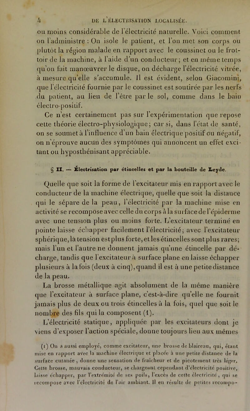 ou moins considérable de 1 électricité naturelle. Voici comment on l’administre : On isole le patient, et l'on met son corps ou plutôt la région malade en rapport avec le coussinet ou le Trot- toir de la machine, à l’aide d’un conducteur; et en même temps qu’on fait manœuvrer le disque, on décharge l’électricité vitrée, à mesure qu’elle s’accumule. Il est évident, selon Giacomini, que l’électricité fournie par le coussinet est soutirée par les nerfs du patient, au lieu de l’être parle sol, comme dans le bain électropositif. Ce n’est certainement pas sur l’expérimentation que repose cette théorie électro-physiologique ; car si, dans l’état de santé, on se soumet à l’influence d’un bain électrique positif ou négatif, on n’éprouve aucun des symptômes qui annoncent un effet exci- tant ou hyposthénisant appréciable. § II. — Électrisation par étincelles et par la bouteille de Leyde. Quelle que soit la forme de l’excitateur mis en rapport avec le conducteur de la machine électrique, quelle que soit la distance qui le sépare de la peau, l’électricité par la machine mise en activité se recompose avec celle du corps à la surface de l’épiderme avec une tension plus ou moins forte. L’excitateur terminé en pointe laisse échapper facilement l’électricité; avec l'excitateur sphérique,là tension estplus forte,etles étincelles sont plus rares; mais l’un et l’autre ne donnent jamais qu’une étincelle par dé- charge, tandis que l’excitateur à surface plane en laisse échapper plusieurs à la fois (deux à cinq), quand il est à une petite distance de la peau. La brosse métallique agit absolument de la même manière que l’excitateur à surface plane, c’est-à-dire quelle ne fournit jamais plus de deux ou trois étincelles à la fois, quel que soit le nombre des fils qui la composent (1). L’électricité statique, appliquée par les excitateurs dont je viens d’exposer l’action spéciale, donne toujours lieu aux mêmes (i) On a aussi employé, comme excitateur, une brosse de blaireau, qui, étant mise en rapport avec la machine électrique et placée à une petite distance de la surface cutanée , donne une sensation de fraîcheur et de picotement très léger. Cette brosse, mauvais conducteur, se chargeant cependant d’électricité positive, laisse échapper, par l’extrémité de ses poils, l’excès de cette électricité, qui se recompose avec l’électricité de l’air ambiant. U en résulte de petites recompo-
