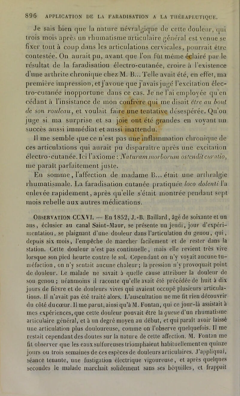 Je sais bien <|ne la nature névralgique île cette douleur, qui trois mois après un rhumatisme articulaire général est venue se fixer tout à coup dans les articulations cervicales, pourrait être contestée. On aurait pu, avant que l’on fût même éclairé par le résultat de la faradisation électro-cutanée, croire à l’existence d’une arthrite chronique chez M. B... Telle avait été, en effet, ma première impression, et j’avoue que j’avais jugé l’excitation élec- tro-cutanée inopportune dans ce cas. Je ne l’ai employée qu’en cédant à l’insistance de mon confrère qui me disait être au bout de son rouleau, et voulait faire une tentative désespérée. Qu’on juge si ma surprise et sa joie ont été grandes en voyant un succès aussi immédiat et aussi inattendu. Il me semble que ce n’est pas une inflammation chronique de ces articulations qui aurait pu disparaître après une excitation électro-cutanée. Ici l’axiome: Naturam morborum ostcnditcuralio, me paraît parfaitement juste. En somme, l’affection de madame B... était une arthralgie rhumatismale. La faradisation cutanée pratiquée loco dolenti l’a enlevée rapidement, après qu’elle s’était montrée pendant sept mois rebelle aux autres médications. Observation CCXYI. — Ea 1852, J.-B. Baillard, Dgé de soixante et un ans, éclusier au canal Saint-Maur, se présente un jeudi, jour d’expéri- mcntatiou, se plaignant d’une douleur dans l’articulation du genou, qui, depuis six mois, l’empêche de marcher facilement et de rester dans la station. Celte douleur n’est pas continuelle, mais elle revient très vive lorsque son pied heurte contre le sol. Cependant on n’y voyait aucune tu- méfaction , on n’y sentait aucune chaleur; la pression n’y provoquait point de douleur. Le malade ne savait à quelle cause attribuer la douleur de son genou ; néanmoins il raconte qu’elle avait été précédée de huit à dix jours de fièvre et de douleurs vives qui avaient occupé plusieurs articula- tions. Il n’avait pas été traité alors. L’auscultation ne me fit rien découvrir du côté du cœur. Il me parut, ainsi qu’à M. Fontan, qui ce jour-là assistait à mes expériences, que cette douleur pouvait être la queue d’un rhumatisme articulaire général, et à un degré moyen au début, et qui paraît avoir laissé une articulation plus douloureuse, comme on l’observe quelquefois. Il me restait cependant des doutes sur la nature de celle affection. M. Fontan me fit observer que les eaux sulfureuses triomphaient habituellement en quinze jours ou trois semaines de ces espèces de douleurs articulaires. J’appliquai, séance tenante, une fustigation électrique vigoureuse, et après quelques secondes le malade marchait solidement sans ses béquilles, et frappait