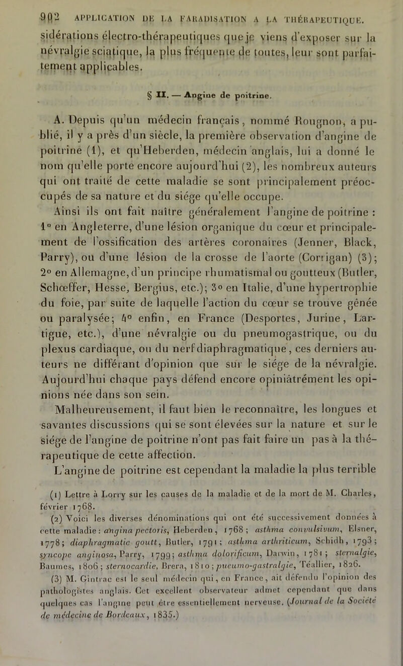 sidérations électro-thérapeutiques que je viens d’exposer sur la névralgie sciatique, la plus fréquente de toutes, leur sont parfai- tement applicables. § II. — Angine de poitrine. A. Depuis qu’un médecin français, nommé Rougnon, a pu- blié, il y a près d’un siècle, la première observation d’angine de poitrine (1), et qu’Heberden, médecin anglais, lui a donné le nom qu’elle porte encore aujourd'hui (2), les nombreux auteurs qui ont traité de cette maladie se sont principalement préoc- cupés de sa nature et du siège qu’elle occupe. Ainsi ils ont fait naître généralement l’angine de poitrine : 1° en Angleterre, d’une lésion organique du cœur et principale- ment de l’ossification des artères coronaires (Jenner, Black, Parry), ou d’une lésion de la crosse de l’aorte (Coriigan) (3); 2° en Allemagne, d’un principe rhumatismal ou goutteux (Butler, Schœff’er, Hesse, Bergius, etc.); 3<> en Italie, d’une hypertrophie du foie, par suite de laquelle l’action du cœur se trouve gênée ou paralysée; li° enfin, en France (Desportes, Jurine, Lar- tigue, etc.), d’une névralgie ou du pneumogastrique, ou du plexus cardiaque, on du nerf diaphragmatique, ces derniers au- teurs ne différant d’opinion que sur le siège de la névralgie. Aujourd’hui chaque pays défend encore opiniâtrément les opi- nions née dans son sein. Malheureusement, il faut bien le reconnaître, les longues et savantes discussions qui se sont élevées sur la nature et sur Je siège de l’angine de poitrine n’ont pas fait faire un pas à la thé- rapeutique de cette affection. L’angine de poitrine est cependant la maladie la plus terrible (1) Lettre à Lorry sur les causes de la maladie et de la mort de M. Charles, fe'vrier 1768. (2) Voici les diverses dénominations qui ont été successivement données à cette maladie : aYigina pectoris; Beberden , 1768; asththa conpulsivum, Elsner, 1778; diapliragmatic goutt, Butler, 1791; astUma artliritiçum, Schidh, 1798; syncope anginosa^ I’arry, 179g-, astlima dolorifîcum, Darwin, 1781; stepialgie, Baumes, 1806; sternocardie, Brera, 1810 -, pueumo-gastralgie, Téallier, 1826. (3) M. Gintrac est le seul médecin qui, en France, ait défendu I opinion des pathologistes anglais. Cet excellent observateur admet cependant que dans quelques cas l’angine petit être essentiellement nerveuse. (Journal de la Société de médecine de Bordeaux, 1835.)