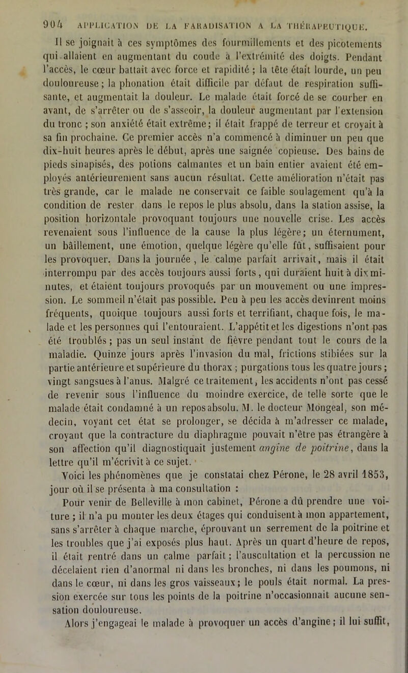 Il se joignait h ces symptômes des fourmillements et des picotements qui allaient en augmentant du coude a l’extrémité des doigts. Pendant l’accès, le cœur battait avec force et rapidité ; la tète était lourde, un peu douloureuse ; la phonation était difficile par défaut de respiration suffi- sante, et augmentait la douleur. Le malade était forcé de se courber en avant, de s’arrêter ou de s’asseoir, la douleur augmentant par l’extension du tronc ; son anxiété était extrême; il était frappé de terreur et croyait à sa fin prochaine. Ce premier accès n’a commencé à diminuer un peu que dix-huit heures après le début, après une saignée copieuse. Des bains de pieds sinapisés, des potions calmantes et un bain entier avaient été em- ployés antérieurement sans aucun résultat. Celle amélioration n’était pas très grande, car le malade ne conservait ce faible soulagement qu’à la condition de rester dans le repos le plus absolu, dans la station assise, la position horizontale provoquant toujours une nouvelle crise. Les accès revenaient sous 1’inlluence de la cause la plus légère; un éternument, un bâillement, une émotion, quelque légère qu’elle fût, suffisaient pour les provoquer. Dans la journée , le calme parfait arrivait, mais il était interrompu par des accès toujours aussi forts, qui duraient huit b dix mi- nutes, et étaient toujours provoqués par un mouvement ou une impres- sion. Le sommeil n’était pas possible. Peu à peu les accès devinrent moins frequents, quoique toujours aussi forts et terrifiant, chaque fois, le ma- lade et les personnes qui l’entouraient. L’appétit et les digestions n’ont pas été troublés; pas un seul instant de fièvre pendant tout le cours de la maladie. Quinze jours après l’invasion du mal, frictions stibiées sur la partie antérieure et supérieure du thorax; purgations tous les quatre jours; vingt sangsues à l’anus. Malgré ce traitement, les accidents n’ont pas cessé de revenir sous l’influence du moindre exercice, de telle sorte que le malade était condamné à un reposabsolu. M. le docteur Mongeal, son mé- decin, voyant cet état se prolonger, se décida à m’adresser ce malade, croyant que la contracture du diaphragme pouvait n’être pas étrangère à son affection qu’il diagnostiquait justement angine de poitt'ine, dans la lettre qu’il m’écrivit à ce sujet. Yoici les phénomènes que je constatai chez Péroné, le 28 avril 1853, jour où il se présenta b ma consultation : Pour venir de Belleville à mon cabinet, Péroné a dû prendre une voi- ture ; il n’a pu monter les deux étages qui conduisent b mon appartement, sans s’arrêter à chaque marche, éprouvant un serrement de la poitrine et les troubles que j’ai exposés plus haut. Après un quart d’heure de repos, il était rentré dans un calme parfait ; l’auscultation et la percussion ne décelaient rien d’anormal ni dans les bronches, ni dans les poumons, ni dans le cœur, ni dans les gros vaisseaux; le pouls était normal. La pres- sion exercée sur tous les points de la poitrine n’occasionnait aucune sen- sation douloureuse. Alors j’engageai le malade b provoquer un accès d’angine; il lui suffit,