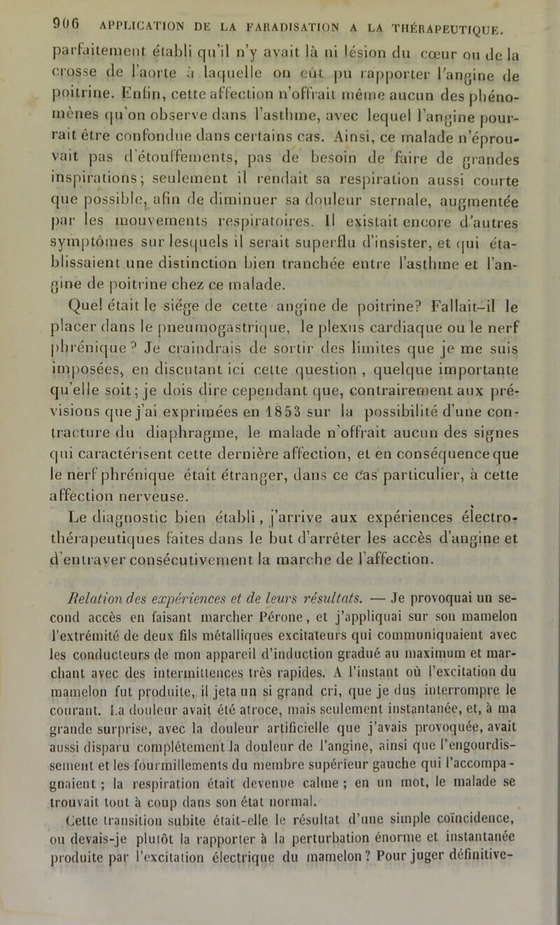 parhiitement établi qu’il n’y avait là ni lésion du cœur ou de la crosse de I aorte à laquelle on eut pu rapporter l'angine de poitrine. Enfin, cette affection n’offrait même aucun des phéno- mènes qu’on observe dans l’asthme, avec lequel lancine pour- rait être confondue dans certains cas. Ainsi, ce malade n’éprou- vait pas d’étouffements, pas de besoin de faire de grandes inspirations; seulement il rendait sa respiration aussi courte que possible, afin de diminuer sa douleur sternale, augmentée par les mouvements respiratoires. Il existait encore d’autres symptômes sur lesquels il serait superflu d’insister, et qui éta- blissaient une distinction bien tranchée entre l’asthme et l’an- gine de poitrine chez ce malade. Que! était le siège de cette angine de poitrine? Fallait-il le placer dans le pneumogastrique, le plexus cardiaque ou le nerf phrénique? Je craindrais de sortir ries limites que je me suis imposées, en discutant ici celte question , quelque importante qu elle soit; je dois dire cependant que, contrairement aux pré- visions que j’ai exprimées en 18 53 sur la possibilité d’une con- tracture du diaphragme, le malade n’offrait aucun des signes qui caractérisent cette dernière affection, et en conséquence que le nerf phrénique était étranger, dans ce Cas particulier, à cette affection nerveuse. % Le diagnostic bien établi, j’arrive aux expériences électro- thérapeutiques faites dans le but d’arrêter les accès d’angine et d’entraver consécutivement la marche de l’affection. Relation des expériences et de leurs résultats. — Je provoquai un se- cond accès en faisant marcher Péroné, et j’appliquai sur son mamelon l’extrémité de deux fds métalliques excitateurs qui communiquaient avec les conducteurs de mon appareil d’induction gradué au maximum et mar- chant avec des intermittences très rapides. A l’instant où l’excitation du mamelon fut produite, il jeta un si grand cri, que je dus interrompre le courant. La douleur avait été atroce, mais seulement instantanée, et, à ma grande surprise, avec la douleur artificielle que j’avais provoquée, avait aussi disparu complètement la douleur de l’angine, ainsi que l'engourdis- sement et les fourmillements du membre supérieur gauche qui l’accompa- gnaient ; la respiration était devenue calme ; en un mot, le malade se trouvait tout à coup dans son état normal. Cette transition subite était-elle le résultat d’une simple coïncidence, ou devais-je plutôt la rapporter à la perturbation énorme et instantanée produite par l’excitation électrique du mamelon? Pour juger définitive-