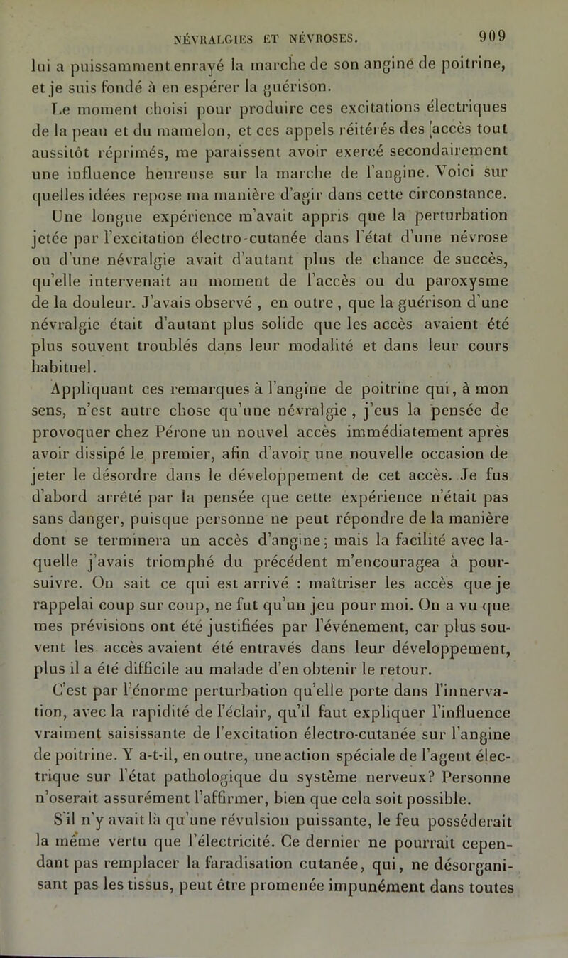 lui a puissamment enrayé la marche de son angine de poitrine, et je suis fondé à en espérer la guérison. Le moment choisi pour produire ces excitations électriques de la peau et du mamelon, et ces appels réitérés des [accès tout aussitôt réprimés, me paraissent avoir exercé secondairement une influence heureuse sur la marche de l’angine. Voici sur quelles idées repose ma manière d’agir dans cette circonstance. Une longue expérience m’avait appris que la perturbation jetée par l’excitation électro-cutanée dans l'état d’une névrose ou d'une névralgie avait d’autant plus de chance de succès, qu’elle intervenait au moment de l’accès ou du paroxysme de la douleur. J’avais observé , en outre , que la guérison d’une névralgie était d’autant plus solide que les accès avaient été plus souvent troublés dans leur modalité et dans leur cours habituel. Appliquant ces remarques à l’angine de poitrine qui, à mon sens, n’est autre chose qu’une névralgie , j’eus la pensée de provoquer chez Péroné un nouvel accès immédiatement après avoir dissipé le premier, afin d’avoir une nouvelle occasion de jeter le désordre dans le développement de cet accès. Je fus d’abord arrêté par la pensée que cette expérience n’était pas sans danger, puisque personne ne peut répondre de la manière dont se terminera un accès d’angine; mais la facilité avec la- quelle j’avais triomphé du précédent m’encouragea à pour- suivre. On sait ce qui est arrivé : maîtriser les accès que je rappelai coup sur coup, ne fut qu’un jeu pour moi. On a vu que mes prévisions ont été justifiées par l’événement, car plus sou- vent les accès avaient été entravés dans leur développement, plus il a été difficile au malade d’en obtenir le retour. C’est par l’énorme perturbation qu’elle porte dans l’innerva- tion, avec la rapidité de l’éclair, qu’il faut expliquer l’influence vraiment saisissante de l’excitation électro-cutanée sur l’angine de poitrine. Y a-t-il, en outre, une action spéciale de l’agent élec- trique sur l’état pathologique du système nerveux? Personne n’oserait assurément l’affirmer, bien que cela soit possible. S'il n'y avait là qu’une révulsion puissante, le feu posséderait la même vertu que l’électricité. Ce dernier ne pourrait cepen- dant pas remplacer la faradisation cutanée, qui, ne désorgani- sant pas les tissus, peut être promenée impunément dans toutes