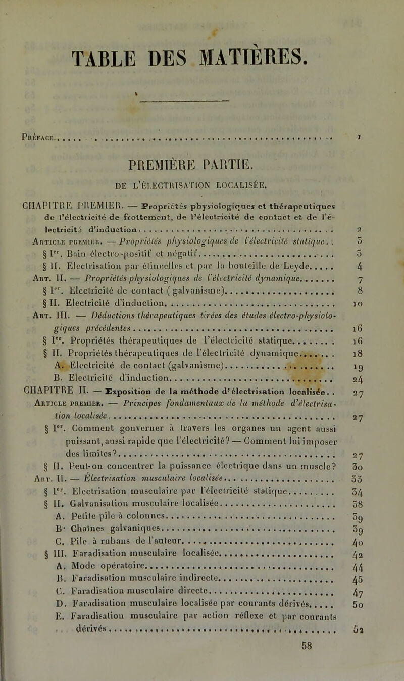 TABLE DES MATIÈRES. 1 Préface',. • • > PREMIÈRE PARTIE. DE L’ÉLECTRISATION LOCALISÉE. CHAPITRE PREMIER. — Propriétés physiologiques et thérapeutiques de l’électricité de frottement, de l’électricité de contact et de l’é- lectricité d’iuduction 2 Article prf.mif.r. —Propriétés physiologiques de l'électricilé statique.. 3 § 1er. Bain électro-positif et négatif. 5 § II. Electrisation par étincelles et par la bouteille de Leydc 4 Art. II.— Propriétés physiologiques de l'èLctricilé dynamique 7 § Ii r. Electricité de contact ( galvanisme) 8 §11. Electricité d’induction îo Art. III. — Déductions thérapeutiques tirées des études électro-physiolo- giques précédentes 16 § Ier. Propriétés thérapeutiques de l’électricité statique îfi § II. Propriétés thérapeutiques île l’électricilé dynamique 18 A. Electricité de contact (galvanisme) ig B. Electricité d'induction « 24 CHAPITRE II. •— Exposition de la méthode d’électrisation localisée. . 27 Article premier. — Principes fondamentaux de la méthode d’électrisa- tion localisée 27 § Ier. Comment gouverner à travers les organes un agent aussi puissant, aussi rapide que l’électricité? — Comment lui imposer des limites? 27 § II. Peut-on concentrer la puissance électrique dans un muscle? 5o Art. II. — Électrisation musculaire localisée 53 § l'. Electrisation musculaire par l'électricilé statique 54 § II. Galvanisation musculaire localisée 58 A. Petite pile à colonnes 5g B- Chaînes galvaniques 5g C. Pile à rubans de l’auteur 40 § III. Faradisation musculaire localisée /j2 A. Mode opératoire /j/j B. Faradisation musculaire indirecte 45 C. Faradisation musculaire directe /j^ D. Faradisation musculaire localisée par courants dérivés 5o E. Faradisation musculaire par action réflexe et par courants dérivés 5a 58