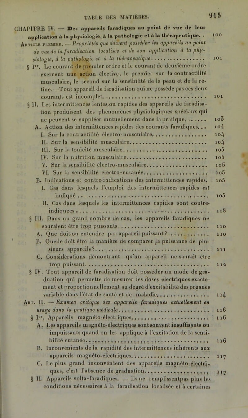 CHAPITRE IV. — Des appareils faradiques au point de vue de leur application à la physiologie, à la pathologie et à la thérapeutique. . 100 Article premier. —Propriétés que doivent posséder les appareils au point de vue de la faradisation localisée et de son application à la phy- siologie, à la pathologie et à la thérapeutique 101 § l,r. Le courant île premier ordre et le courant de deuxième ordre exercent une action élective, le premier sur la contractilité musculaire, le second sur la sensibilité de la peau et de la ré- tine.—Tout appareil de faradisation qui ne possède pas ces deux courants est incomplet loi § II. Les intermittences lentes.ou rapides des appareils de faradisa- tion produisent des phénomènes physiologiques spéciaux qui ne peuvent se suppléer mutuellement dans la pratique io3 A. Action des intermittences rapides des courants faradiques... io/| I. Sur la contractilité électro-musculaire io4 II. Sur la sensibilité musculaire io4 III. Sur la tonicité musculaire io5 IV. Sur la nutrition musculaire io5 V. Sur la sensibilité électro-musculaire io5 VI. Sur la sensibilité électro-culanée io5 B. Indications et contre-indications des intermittences rapides. io5 I. Cas dans lesquels l’emploi des intermittences rapides est indiqué io5 II. Cas dans lesquels les intermittences rapides sont contre- indiquées jo8 § III. Dans un grand nombre de cas, les appareils faradiques ne sauraient être tçop puissants. 110 A. Que doit-on entendre par appareil puissant? no B. Quelle doit être la manière de comparer ^a puissance de plu- sieurs appareils? m C. Considérations démontrant qu’un appareil ne saurait être trop puissant lia § IV. Tout appareil de faradisation doit posséder un mode de gra- duation qui permette de mesurer les doses électriques exacte- ment et proportionnellement au degré d’excitabilité des organes variable dans l’état de santé et de maladie n4 Art. II. — Examen critique des appareils faradiques actuellement en usage dans la pratique médicale 116 § Ier. Appareils magnéto-électriques 116 A. Les appareils magnélo-électriqqes sont souvent insuffisants ou impuissants quand on les applique à l’excitation de la sensi- bilité cutanée r 16 B. Inconvénients de la rapidité des intermittences inhérents aux appareils magnéto-électriques 117 C. Le plus grand inconvénient des appareils magnéto-électri- ques, c’est l’absence de graduation H7 § 11. Appareils volla-faradiques. — Ils 11e remplissentpas plus les conditions nécessaires à la faradisation localisée et à certaines