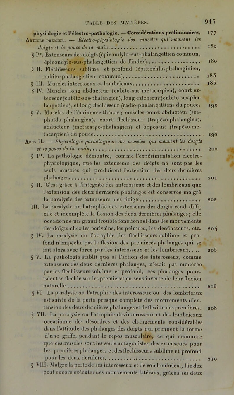 physiologie et l’éleetro-pnthologie. — Considérations préliminaires. 177 Article premier. — Électro-physiologie des muscles qui meuvent les doigts et le pouce de la main 180 § Ier. Extenseurs des doigts (épicondylo-sus-phalangetlien commun, épicondylo-sus-phalangeltien de l’index) 180 § II. Fléchisseurs sublime et profond (épitrochlo-phalangiuicn, cubito-phalangeltien commun) ,... i85 § III. Muscles interosseux et lombricaux i85 § IV. Muscles long abducteur (cubilo-sus-métacarpicn), court ex- tenseur (eu bito-sus-phal an gien), long extenseur (cubito-sus-pha- langellien'), et long fléchisseur (radio-phalangcttien) du pouce. 190 § V. Muscles de l'éminence thénar ; muscles court abducteur (sca- phoïdo-phalangicn), court fléchisseur (trapé/.o-phalangien), adducteur (métacarpo-phalangien), et opposant (trapézo-mé- tacarpien) du pouce ig3 Art. II. — Physiologie pathologique des muscles qui meuvent les doigts et le pouce de la main.. 200 § Ier. La pathologie démontre, comme l’expe’rimentation électro- physiologique, que les extenseurs des doigts ne sont pas les seuls muscles qui produisent l’extension des deux dernières phalanges 201 § II. C’est grâce à l’intégrité des interosseux et des lombricaux que l'extension des deux dernières phalanges est conservée malgré la paralysie des extenseurs des doigts 202 III. La paralysie ou l’atrophie des extenseurs des doigts rend diffi; cile et incomplète la flexion des deux dernières phalanges ; elle occasionne un grand trouble fonctionnel dans les mouvements des doigts chez les écrivains, les peintres, les dessinateurs, etc. 204 § IV. La paralysie ou l’atrophie des fléchisseurs sublime et pro- fond n’empêche pas la flexion des premières phalanges qui se l'ait alors avec force par les interosseux et les lombricaux.. .. 2o5 § V. La pathologie établit que si l’action des interosseux, comme extenseurs des deux dernières phalanges, n’était pas modérée par les fléchisseurs sublime et profond, ces phalanges pour- raient se fléchir sur les premières en sens inverse de leur flexion naturelle 206 § VI. La paralysie ou l’atrophie des inlerosscux ou des lombricaux est suivie de la perte presque complète des mouvements d’ex- tension des deux dernières phalanges et de flexion des premières. 208 § VIL La paralysie ou l’atrophie des interosseux et des lombricaux occasionne des désordres et des changements considérables dans l’attitude des phalanges des doigts qui prennent la forme d’une griffe, pendant’le repos musculaire, ce qui démontre que ces muscles sont les seuls antagonistes des extenseurs pour les premières phalanges, et des fléchisseurs sublime et profond pour les deux dernières 210 § VIII. Malgré la perte de scs inlerosscux et de son lombrical, l’index peut encore exécuter des mouvements latéraux, grâce à scs deux