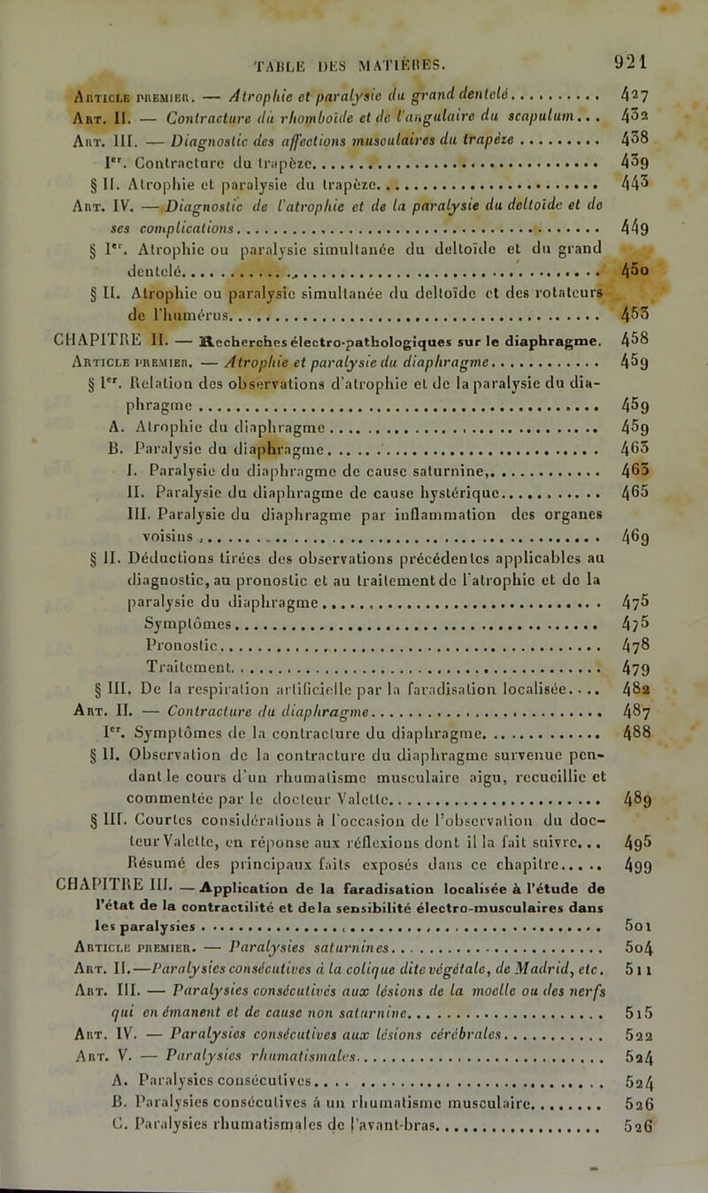 Article premier. — Atrophie et paralysie du grand dentelé 427 Art. II. — Contracture du rhomboïde et de l'angulaire du scapulum .. . 452 Art. III. — Diagnostic des affections musculaires du Irapète 458 Ier. Contracture du trapèze 45g §11. Atrophie et paralysie du trapèze 445 Art. IV. — Diagnostic de l'atropliie et de la paralysie du deltoide et de ses complications 449 § 1er. Atrophie ou paralysie simultanée du deltoïde et du grand dentelé ,. .. 4^° § II. Atrophie ou paralysie simultanée du deltoïde et des rotateurs de l’humérus 453 CHAPITRE II. — j&echerches électro-pathologiques sur le diaphragme. 458 Article premier. — Atrophie et paralysie du diaphragme 4^9 § Ier. Relation des observations d’atrophie et de la paralysie du dia- phragme 4^9 A. Atrophie du diaphragme 45g B. Paralysie du diaphragme 463 I. Paralysie du diaphragme de cause saturnine, 465 II. Paralysie du diaphragme de cause hystérique 465 III. Paralysie du diaphragme par inflammation des organes voisins 46g § II. Déductions tirées des observations précédentes applicables au diagnostic, au pronostic et au traitement de l'atrophie et do la paralysie du diaphragme.. 4?5 Symptômes 4?5 Pronostic 478 Traitement 479 § III, De la respiration artificielle par la faradisation localisée.. .. 482 Art. II. — Contracture du diaphragme 487 1. Symptômes de la contracture du diaphragme 488 § II. Observation de la contracture du diaphragme survenue pen- dant le cours d’un rhumatisme musculaire aigu, recueillie et commentée par le docteur Valette 489 § III. Courtes considérations à l’occasion de l’observation du doc- teur Valette, en réponse aux réflexions dont il la fait suivre... 495 Résumé des principaux faits exposés dans ce chapitre 499 CHAPITRE III. —Application de la faradisation localisée à l’étude de l’état de la contractilité et delà sensibilité électro-musculaires dans les paralysies 5ot Article premier. — Paralysies saturnines 5o4 Art. II.—Paralysies consécutives à la colique dite végétale, de Madrid, etc. 5 11 Art. III. — Paralysies consécutives aux lésions de la moelle ou des nerfs qui en émanent et de cause non saturnine 5x5 Art. IV. —Paralysies consécutives aux lésions cérébrales 522 Art. V. — Paralysies rhumatismales 524 A. Paralysies consécutives 524 B. Paralysies consécutives â un rhumatisme musculaire 526 C. Paralysies rhumatismales de l’avant-bras 526