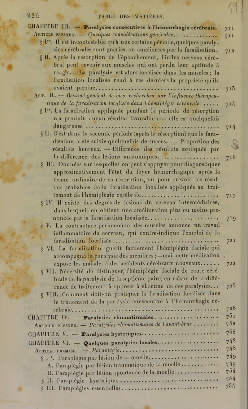 CHAPITRE 111. — Paralysies consécutives à l’hémorrhagie cérébrale» 711 Article premier. — Quelques considérations générales yii § l'r. Il est incontestable qu’à unecertaincpériode,quelques paraly- sies cérébrales sont guéries ou améliorées par la faradisation. 71a § il. Après la résorption de l'épanchement, l’influx nerveux céré- bral peut revenir aux muscles qui ont perdu leur aptitude à réagir.— La paralysie est alors localisée dans les muscles ; la faradisation localisée rend à ces derniers la propriété qu’ils avaient perdue 715 Aht. II. — Résumé général de mes recherches sur l’influence thérapeu- tique de la faradisation localisée dans l’hémiplégie cérébrale 714 § Ier. La faradisation appliquée pendant la période de résorption n’a produit aucun résultat favorable ; — elle est quelquefois dangereuse 714 § II. C’est dans la seconde période (après la résorption) que la fara- disation a été suivie quelquefois de succès. — Proportion des résultats heureux. — Différence des résultats expliquée par la différence des lésions anatomiques 716 § III. Données sur lesquelles on peut s’appuyer pour diagnostiquer approximativement l’état du foyer hémorrhagique après le terme ordinaire de sa résorption, ou pour prévoir les résul- tats probables de la faradisation localisée appliquée au trai- tement de l’hémiplégie cérébrale 717 § IV. II existe des degrés de lésions du cerveau intermédiaires, dans lesquels on obtient une amélioration plus ou moins pre- noncée par la faradisation localisée 719 § V. La contracture permanente des muscles annonce un travail inflammatoire du cerveau, qui contre-indique l’emploi de la faradisation localisée 721 § VI. La faradisation guérit facilement l’hémiplégie faciale qui accompagne la paralysie des membres;—mais cette médication , expose les malades à des accidents cérébraux nouveaux 72a § VIL Nécessité de distinguer; l’hémiplégie faciale de cause céré- brale de la paralysie de la septième paire, en raison de la diffé- rence de traitement à opposer à chacune de ces paralysies... 72.5 § VIII.,Comment doit-on pratiquer la faradisation localisée dans le traitement de la paralysie consécutive à l’hémorrhagie cé- rébrale 72® CHAPITRE IV. — Paralysies rhumatismales. 7^1 Article premier. — Paralysies rhumatismales de l'avani-bras 702 CHAPITRE V. — Paralysies hystériques 7^6 CHAPITRE VI. — Quelques paralysies locales 7^ Article piiemier. — Paraplégie 7^8 § Ier. Paraplégie par lésion de la moelle 7^9 A. Paraplégie par lésion traumatique de la moelle 7^9 R. Paraplégie par lésion spontanée de la moelle 7^4 § II. Paraplégie hystérique 7)4 § III. Paraplégies essentielles 7J/t