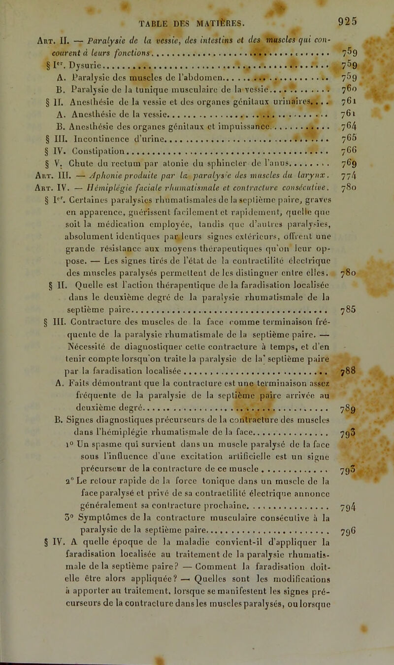 » * - Æm AnT. II. — Paralysie de la vessie, des intestins et des muscles qui con- courent d leurs fonctions.. § Ier. Dysuric A. Paralysie des muscles de l'abdomen B. Paralysie de la tunique musculaire de la vessie.... § II. Anesthésie de la vessie et des organes génitaux urinaires.... A. Anesthésie de la vessie B. Anesthésie des organes génitaux et impuissance § III. Incontinence d’urine § IV. Constipation § V. Chute du rectum par atonie du sphincter de l’anus Aux. III. — dphonie produite par la paralys:e des muscles du larynx. AnT. IV. - Il émiplégie faciale rhumatismale et contracture consécutive. § 1er. Certaines paralysies rhumatismales de la septième paire, graves en apparence, guérissent facilement et rapidement, quelle que soit la médication employée, tandis que d’autres paralysies, absolument identiques par.leurs signes extérieurs, offrent une grande résistance aux moyens thérapeutiques qu’on leur op- pose. — Les signes tirés de l’état de la contractilité électrique des muscles paralysés permettent de les distinguer entre elles. § II. Quelle est l’action thérapeutique de la faradisation localisée dans le deuxième degré de la paralysie rhumatismale de la septième paire § III. Contracture des muscles de la face comme terminaison fré- quente de la paralysie rhumatismale de la septième paire. — Nécessité de diagnostiquer celle contracture à temps, et d’en tenir compte lorsqu'on traite la paralysie de la’septième paire par la faradisation localisée A. Faits démontrant que la contracture est une terminaison assez fréquente de la paralysie de la septième paire arrivée au deuxième degré B. Signes diagnostiques précurseurs de la contracture des muscles dans l’hémiplégie rhumatismale de la face i° Un spasme qui survient dans un muscle paralysé de la face sous l’influence d’une excitation artificielle est un signe précurseur de la contracture de ce muscle 2 Le retour rapide de la force tonique dans un muscle de la face paralysé et privé de sa contractilité électrique annonce généralement sa contracture prochaine. 5° Symptômes de la contracture musculaire consécutive à la paralysie de la septième paire. § IV. A quelle époque de la maladie convient-il d’appliquer la faradisation localisée au traitement de la paralysie rhumatis- male de la septième paire?— Comment la faradisation doit- elle être alors appliquée? — Quelles sont les modifications à apporterait traitement, lorsque se manifestent les signes pré- curseurs de la contracture dansles muscles paralysés, oulorsque 759 759 759 760 761  76, 764 765 766 769 774 7S0 780 785 788 7S9 793 793 794 796