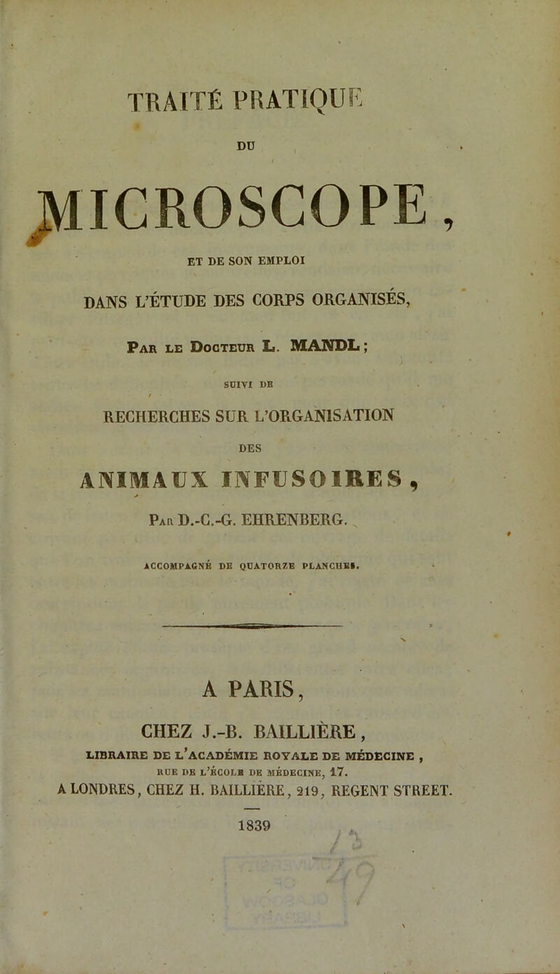 TRAITÉ PRATIQUÉ MICROSCOPE, ET DE SON EMPLOI DANS L’ÉTUDE DES CORPS ORGANISÉS, Par le Docteur L. MANDL ; SUIVI DB ! RECHERCHES SUR L’ORGANISATION DES ANIMAUX INFUSOIRES, Pau D.-C.-G. EHRENBERG. ACCOMPAGNÉ DE QUATORZE PLANCHE». A PARIS, CHEZ J.-B. BAILLIÈRE, LIBRAIRE DE L’ACADÉMIE ROYALE DE MÉDECINE , RUE DB L’ÉCOLB DE MEDECINE, 17. A LONDRES, CHEZ H. BAILLIÈRE, 219, REGENT STREET. 1839