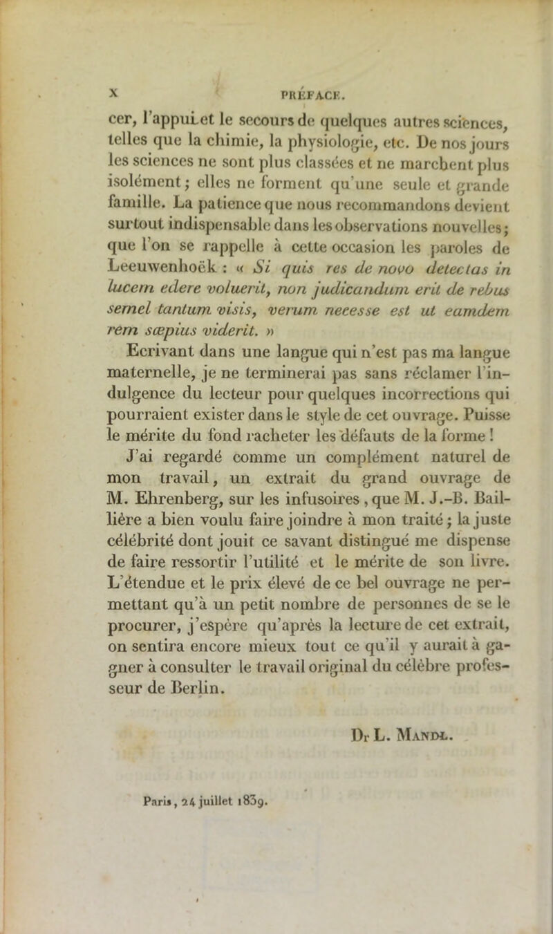 cer, I appuLet le secours de quelques autres sciences, telles que la chimie, la physiologie, etc. De nos jours les sciences ne sont plus classées et ne marchent plus isolément; elles ne forment qu'une seule et grande famille. La patience que nous recommandons devient surtout indispensable dans les observations nouvelles; que I on se rappelle à cette occasion les paroles de Leeuwenhoëk : « Si quis res de novo détectas in Lucent edere vo/uerilf non judicandum erit de rebus serncl tantum visis, verum. neeesse est ut eamdem rem sœpius viderit. » Ecrivant dans une langue qui n’est pas ma langue maternelle, je ne terminerai pas sans réclamer 1 in- dulgence du lecteur pour quelques incorrections qui pourraient exister dans le style de cet ouvrage. Puisse le mérite du fond racheter les défauts de la forme ! J’ai regardé comme un complément naturel de mon travail, un extrait du grand ouvrage de M. Ehrenberg, sur les infusoires ,que M. J.-B. Bail- lière a bien voulu faire joindre à mon traité ; la juste célébrité dont jouit ce savant distingué me dispense de faire ressortir l’utilité et le mérite de son livre. L étendue et le prix élevé de ce bel ouvrage ne per- mettant qu’à un petit nombre de personnes de se le procurer, j’espère qu’après la lecture de cet extrait, on sentira encore mieux tout ce qu’il y aurait à ga- gner à consulter le travail original du célèbre profes- seur de Berlin. Dr L. Mandl. Paris, 24 juillet i83g.