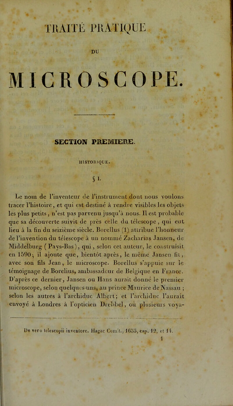TRAITÉ PRATIQUE DU MICROSCOPE. SECTION PREMIERE. HISTORIQUE. § I- Le nom de l’inventeur de l’instrument dont nous voulons tracer l’histoire, et qui est destiné à rendre visibles les objets les plus petits, n’est pas parvenu jusqu’à nous. Il est probable que sa découverte suivit de près celle du télescope, qui eut lieu à la fin du seizième siècle. Borellus (1) attribue l’honneur de l’invention du télescope à un nommé Zacharias Jansen, de Middelburg ( Pays-Bas), qui, selon cet auteur, le construisit en 1590} il ajoute que, bientôt après, le même Jansen fit, avec son fils Jean, le microscope. Borellus s’appuie sur le témoignage de Borelius, ambassadeur de Belgique en France. D’après ce dernier, Jansen ou Hans aurait donné le premier microscope, selon quelques-uns* au prince Maurice de Nassau ; selon les autres à l’archiduc Albert; et l’archiduc l’aurait envoyé à Londres à l’opticien Drehbel, où plusieurs voyu- De yero lelescopii inventorc. Hague Conrl., lüaü, cap. 12, et H.