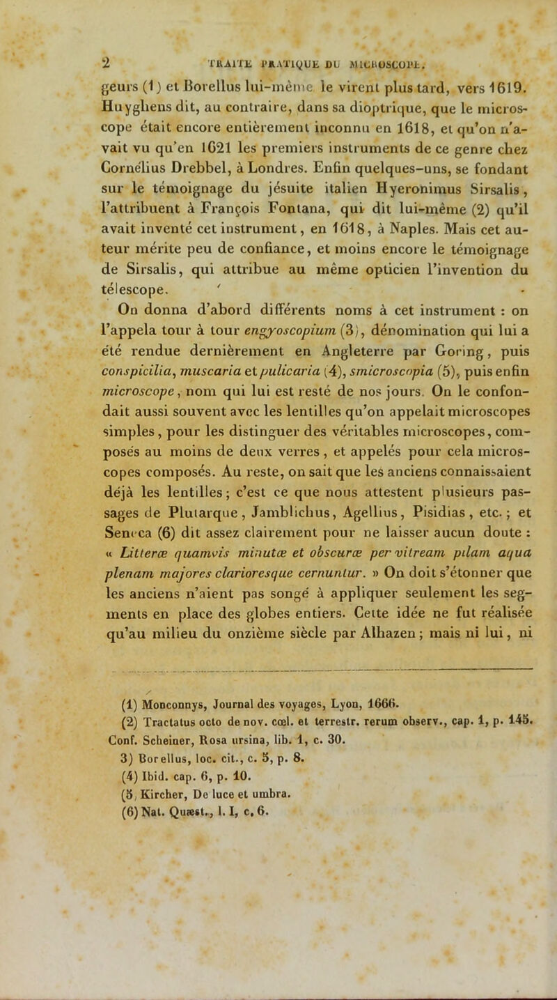 2 THA1TK J’AATiyUt DL MlCl'OSÇOl»!, geurs (1 ) et Borellus lui-mème. le virent plus tard, vers 1619. Huygliens dit, au contraire, dans sa diôptrique, que le micros- cope était encore entièrement inconnu en 1618, et qu’on r/a- vait vu qu’en 1621 les premiers instruments de ce genre chez Cornélius Drebbel, à Londres. Enfin quelques-uns, se fondant sur le témoignage du jésuite italien Hyeronimus Sirsalis, l’attribuent à François Fontana, qui dit lui-mème (2) qu’il avait inventé cet instrument, en 1618, à Naples. Mais cet au- teur mérite peu de confiance, et moins encore le témoignage de Sirsalis, qui attribue au même opticien l’invention du télescope. ' On donna d’abord différents noms à cet instrument : on l’appela tour à tour engyoscopium (3), dénomination qui lui a été rendue dernièrement en Angleterre par Goring, puis conspicilia, muscaria etpulicaria (4), smicroscopia (5), puis enfin microscope, nom qui lui est resté de nos jours. On le confon- dait aussi souvent avec les lentilles qu’on appelait microscopes simples , pour les distinguer des véritables microscopes, com- posés au moins de deux verres, et appelés pour cela micros- copes composés. Au reste, on sait que les anciens connaissaient déjà les lentilles ; c’est ce que nous attestent plusieurs pas- sages de Plutarque, Jamblichus, Agellius, Pisidias, etc.; et Senrca (6) dit assez clairement pour ne laisser aucun doute : « Litterœ quamvis rninutæ et obscurœ per vilream pilam aqua plénum majores clarioresque cernuntur. » On doit s’étonner que les anciens n’aient pas songé à appliquer seulement les seg- ments en place des globes entiers. Cette idée ne fut réalisée qu’au milieu du onzième siècle par Alhazen ; mais ni lui, ni (1) Monconnys, Journal des voyages, Lyon, 1660. (2) Tractatus octo de nov. cœl. et terrestr. rerum observ., cap. 1, p. 145. Conf. Scbeiner, ltosa ursina, lib. 1, c. 30. 3) Borellus, loc. cil-, c. 5, p. 8. (4) Ibid. cap. 6, p. 10. (8, Kircher, Do luce et umbra.