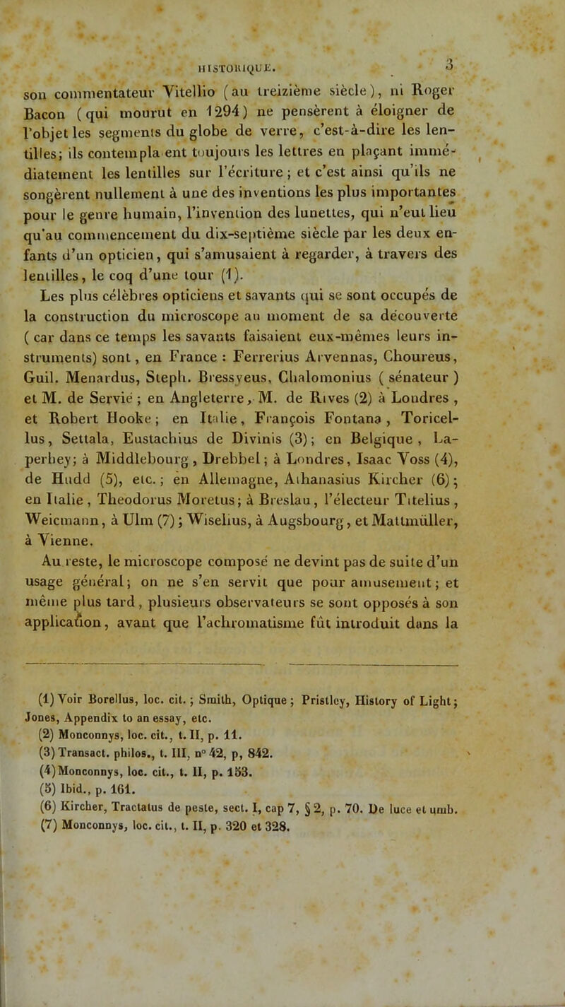 HlSTOHiqUE. son commentateur Yitellio (au treizième siècle), ni Roger Bacon (qui mourut en 1294) ne pensèrent à éloigner de l’objet les segments du globe de verre, c’est-à-dire les len- tilles; ils contempla ent toujours les lettres en plaçant immé- diatement les lentilles sur l’écriture ; et c’est ainsi qu’ils ne songèrent nullement à une des inventions les plus importantes pour le genre humain, l’invention des lunettes, qui n’eullieu qu’au commencement du dix-septième siècle par les deux en- fants d’un opticien, qui s’amusaient à regarder, à travers des lentilles, le coq d’une tour (1). Les plus célèbres opticiens et savants qui se sont occupés de la construction du microscope au moment de sa découverte ( car dans ce temps les savants faisaient eux-mêmes leurs in- struments) sont, en France : Ferrerius Arvennas, Choureus, Guil. Menardus, Stepli. Bressveus, Chalomonius ( sénateur ) et M. de Servie ; en Angleterre, M. de Rives (2) à Londres , et Robert Hooke ; en Italie, François Fontana , Toricel- lus, Settala, Eustachius de Divinis (3); en Belgique, La- perbey; à Middlebourg , Drebbel ; à Londres, Isaac Yoss (4), de Hudcl (5), etc.; en Allemagne, Aihanasius Kircher (6); en Italie , Theodorus Moretus; à Breslau , l’électeur Titelius , Weicmann, à Ulm (7) ; Wiselius, à Augsbourg, et Mattmüller, à Yienne. Au i este, le microscope composé ne devint pas de suite d’un usage général; on ne s’en servit que pour amusement ; et même plus tard, plusieurs observateurs se sont opposés à son application, avant que l'achromatisme fût introduit duns la (1) Voir Borellus, loc. cit. ; Smith, Optique; Pristley, Hislory of Light; Jones, Appendix to an essay, etc. (2) Monconnys, loc. cit., t. II, p. 11. (3) Transact. philos., t. III, n° 42, p, 842. (4) Monconnys, loc. cit., t. II, p. 153. (5) Ibid., p. 161. (6) Kircher, Tractatus de peste, sect. I, cap 7, § 2, p. 70. De luce et umb. (7) Monconnys, loc. cit., t. II, p. 320 et 328.