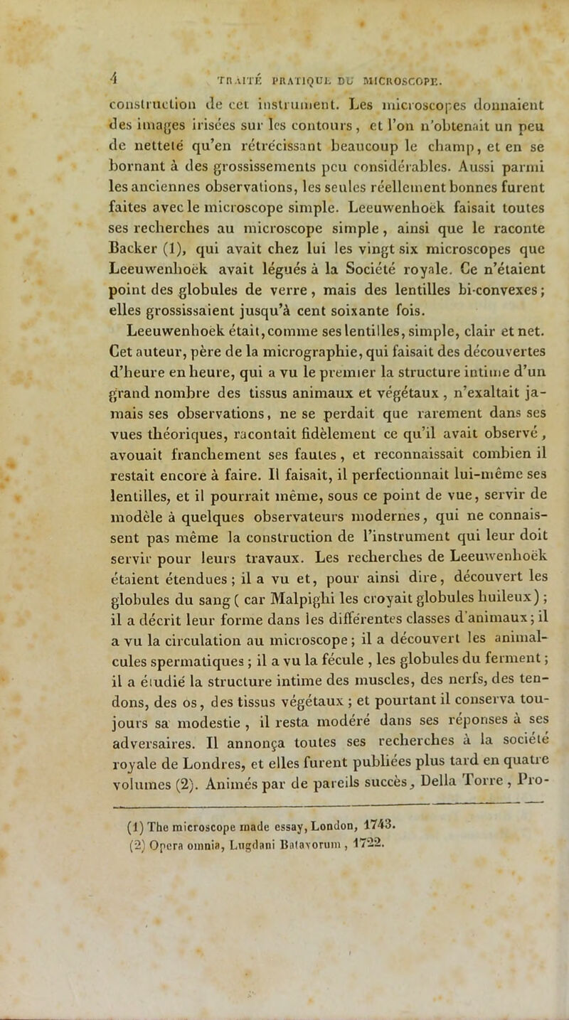 construction Je cet instrument. Les microscopes donnaient des images irisées sur les contours, et l’on n’obtenait un peu de netteté qu’en rétrécissant beaucoup le champ, et en se bornant à des grossissements peu considérables. Aussi parmi les anciennes observations, les seules réellement bonnes furent faites avec le microscope simple. Leeuwenhoèk faisait toutes ses recherches au microscope simple, ainsi que le raconte Backer (1), qui avait chez lui les vingt six microscopes que Leeuwenhoèk avait légués à la Société royale. Ce n’étaient point des globules de verre, mais des lentilles bi convexes ; elles grossissaient jusqu’à cent soixante fois. Leeuwenhoek était,comme ses lentilles, simple, clair et net. Cet auteur, père de la micrographie, qui faisait des découvertes d’heure en heure, qui a vu le premier la structure intime d’un grand nombre des tissus animaux et végétaux , n’exaltait ja- mais ses observations, ne se perdait que rarement dans ses vues théoriques, racontait fidèlement ce qu’il avait observé , avouait franchement ses fautes, et reconnaissait combien il restait encore à faire. Il faisait, il perfectionnait lui-même ses lentilles, et il pourrait même, sous ce point de vue, servir de modèle à quelques observateurs modernes, qui ne connais- sent pas même la construction de l’instrument qui leur doit servir pour leurs travaux. Les recherches de Leeuwenhoèk étaient étendues; il a vu et, pour ainsi dire, découvert les globules du sang ( car Malpighi les croyait globules huileux) ; il a décrit leur forme dans les difïérentes classes d animaux ; il a vu la circulation au microscope; il a découvert les animal- cules spermatiques ; il a vu la fécule , les globules du ferment ; il a étudié la structure intime des muscles, des nerfs, des ten- dons, des os, des tissus végétaux ; et pourtant il conserva tou- jours sa modestie , il resta modéré dans ses réponses à ses adversaires. Il annonça toutes ses recherches à la société royale de Londres, et elles furent publiées plus tard en quatre volumes (2). Animés par de pareils succès. Délia lorre , Pro- (1) The microscope ruade essay, London, 1743. (2) Opéra omnia, Lngtlani Batavorum , 1722.