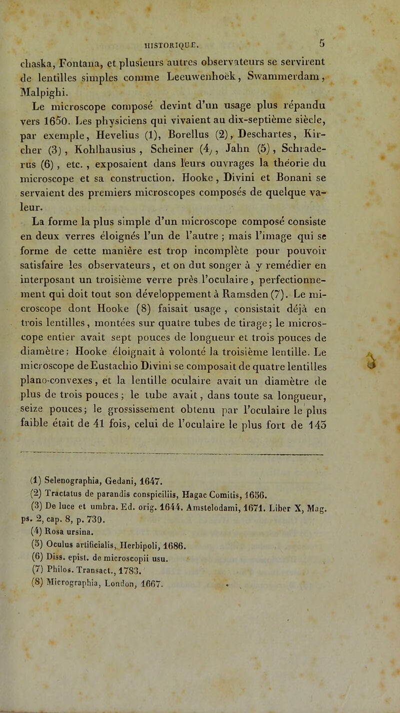 eliaska, Fontana, et plusieurs autres observateurs se servirent de lentilles simples comme Leeuwenlioëk, Swammerdam, Malpighi. Le microscope composé devint d’un usage plus répandu vers 1650. Les physiciens qui vivaient au dix-septième siècle, par exemple, Hevelius (1), Borellus (2), Deschartes, Kir- cher (3) , Koliihausius , Sclieiner (4,, Jalin (5), Schrade- rus (6) , etc. , exposaient dans l'eurs ouvrages la théorie du microscope et sa construction. Hooke , Divini et Bonani se servaient des premiers microscopes composés de quelque va- leur. La forme la plus simple d’un microscope composé consiste en deux verres éloignés l’un de l’autre ; mais l’image qui se forme de cette manière est trop incomplète pour pouvoir satisfaire les observateurs , et on dut songer à y remédier en interposant un troisième verre près l’oculaire, perfectionne- ment qui doit tout son développement à Ramsden (7). Le mi- croscope dont Hooke (8) faisait usage , consistait déjà en trois lentilles, montées sur quatre tubes de tirage; le micros- cope entier avait sept pouces de longueur et trois pouces de diamètre; Hooke éloignait à volonté la troisième lentille. Le microscope deEustacliio Divini se composait de quatre lentilles piano-convexes, et la lentille oculaire avait un diamètre de plus de trois pouces ; le tube avait, dans toute sa longueur, seize pouces; le grossissement obtenu par l’oculaire le plus faible était de 41 lois, celui de l’oculaire le plus fort de 143 (1) Selenographia, Gedani, 1647. (2) Tractatus de parandis conspiciliis, Hagac Comitis, 1656. (3) De luce et umbra. Ed. orig. 1644. Amstolodami, 1671. Liber X, Mag. ps. 2, cap. 8, p. 730. (4) Rosa ursina. (5) Oculus artificialis, Ilerbipoli, 1686. (6) Diss. epist. de microscopii usu. (7) Philos. Transact., 1783. (8) Micrographia, London, 1667.