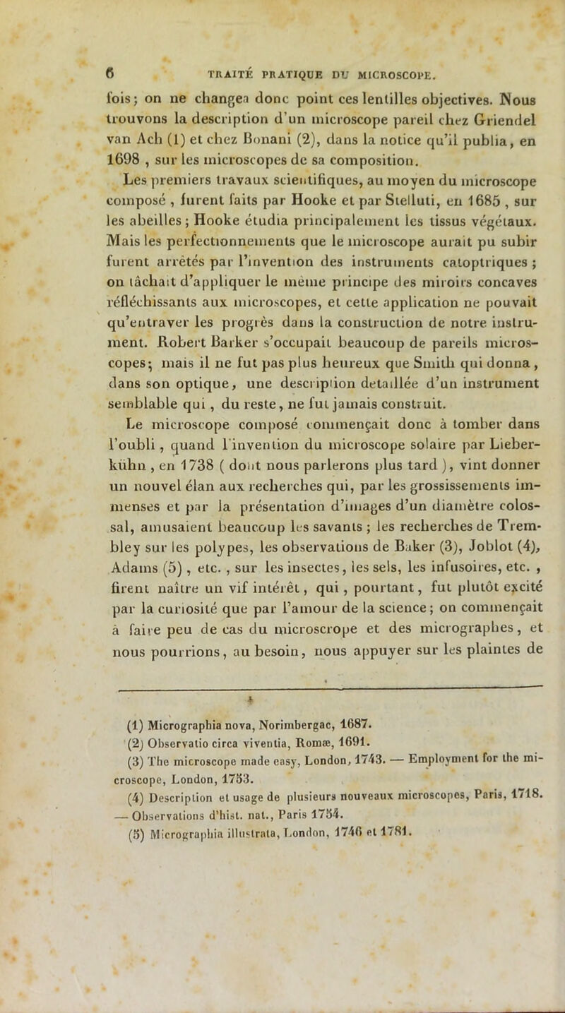lois; on ne changea donc point ces lentilles objectives. Nous trouvons la description d’un microscope pareil chez Griendel van Ach (1) et chez Bonani (2), dans la notice qu’il publia, en 1698 , sur les microscopes de sa composition. Les premiers travaux scientifiques, au moyen du microscope composé , furent laits par Hooke et par Stelluti, en 1685 , sur les abeilles; Hooke étudia principalement les tissus végétaux. Mais les perfectionnements que le microscope aurait pu subir furent arrêtés par l’invention des instruments catoptriques ; on tâchait d’appliquer le même principe des miroirs concaves réfléchissants aux microscopes, et cette application ne pouvait qu’entraver les progrès dans la construction de notre instru- ment. Robert Baiker s’occupait beaucoup de pareils micros- copes; mais il ne fut pas plus heureux que Smitli qui donna, dans son optique, une descripiion détaillée d’un instrument semblable qui , du reste, ne fut jamais construit. Le microscope composé commençait donc à tomber dans l’oubli, quand l'invention du microscope solaire par Lieber- kühn , en 1738 ( dont nous parlerons plus tard ), vint donner un nouvel élan aux recherches qui, par les grossissements im- menses et par la présentation d’images d’un diamètre colos- sal, amusaient beaucoup les savants ; les recherches de Trem- bley sur les polypes, les observations de Baker (3), Joblot (4), Adams (5), etc. , sur les insectes, les sels, les infusoires, etc. , firent naître un vif intérêt, qui , pourtant, fut plutôt excité par la curiosité que par l’amour de la science; on commençait à faire peu de cas du microscrope et des micrographes, et nous pourrions, au besoin, nous appuyer sur les plaintes de (1) Micrographia nova, Norimbergac, 1687. (2j Observatio circa viventia, Romæ, 1691. (3) The microscope made easy, London, 1743. — Employaient for the mi- croscope, London, 1783. (4) Description et usage de plusieurs nouveaux microscopes, Paris, 1/18. — Observations d’hist. nat., Paris 1754. (8) Micrographie illustrais, London, 1746 et 1781.
