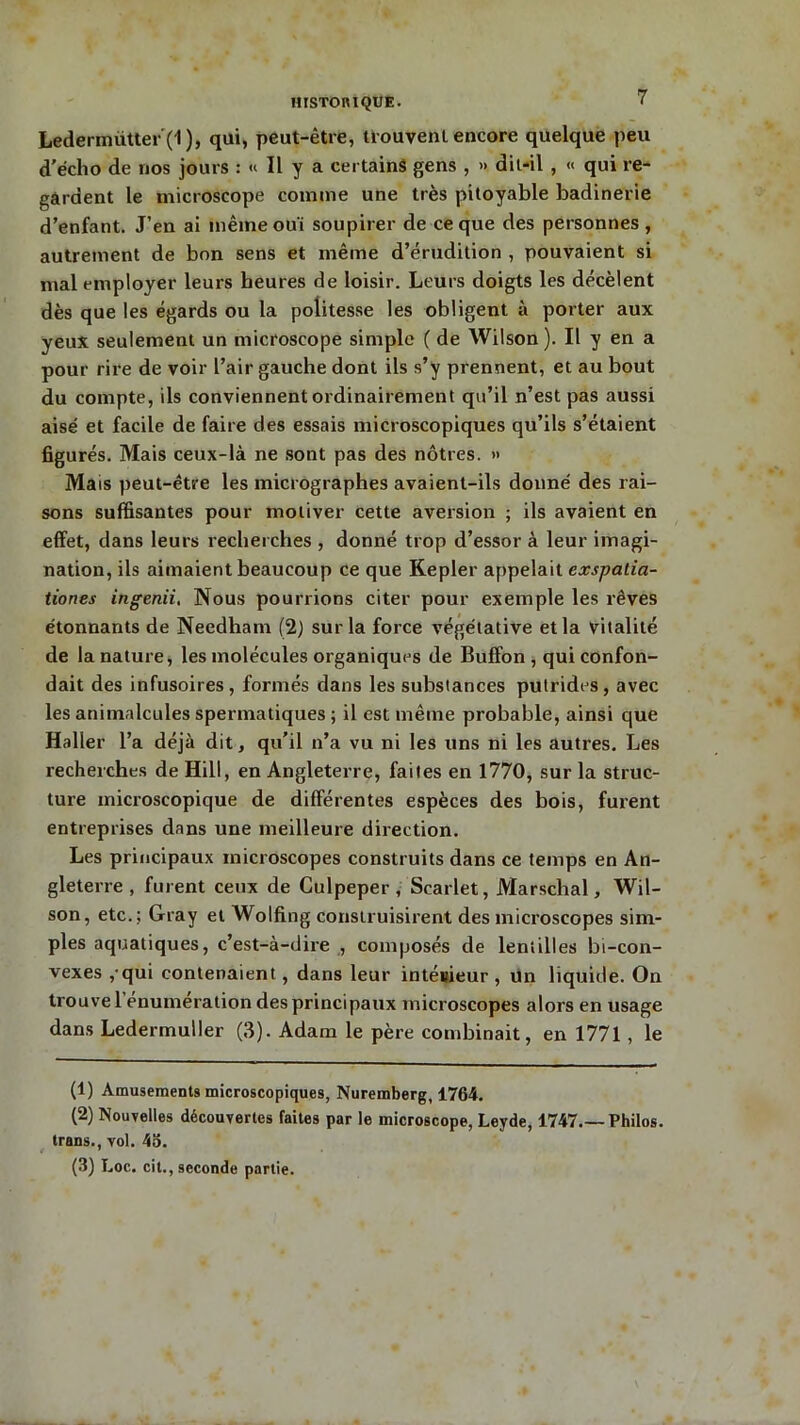 Ledenniitter ( I ), qui, peut-être, trouvent encore quelque peu d’éclio de nos jours : « Il y a certains gens , » dit-il , « qui re- gardent le microscope comme une très pitoyable badinerie d’enfant. J’en ai même ouï soupirer de ce que des personnes , autrement de bon sens et même d’érudition , pouvaient si mal employer leurs heures de loisir. Leurs doigts les décèlent dès que les égards ou la politesse les obligent à porter aux yeux seulement un microscope simple ( de Wilson). Il y en a pour rire de voir l’air gauche dont ils s’y prennent, et au bout du compte, ils conviennent ordinairement qu’il n’est pas aussi aisé et facile de faire des essais microscopiques qu’ils s’étaient figurés. Mais ceux-là ne sont pas des nôtres. » Mais peut-être les micrographes avaient-ils donné des rai- sons suffisantes pour motiver cette aversion ; ils avaient en effet, dans leurs recherches , donné trop d’essor à leur imagi- nation, ils aimaient beaucoup ce que Kepler appelait exspatia- tiones ingenii. Nous pourrions citer pour exemple les rêves étonnants de Needham (2) sur la force végétative et la vitalité de la nature, les molécules organiques de Buffon , qui confon- dait des infusoires, formés dans les substances putrides, avec les animalcules spermatiques ; il est même probable, ainsi que Haller l’a déjà dit, qu’il n’a vu ni les uns ni les autres. Les recherches de Hill, en Angleterre, faites en 1770, sur la struc- ture microscopique de différentes espèces des bois, furent entreprises dans une meilleure direction. Les principaux microscopes construits dans ce temps en An- gleterre , furent ceux de Culpeper , Scarlet, Marschal, Wil- son, etc.; Gray et Wolfing construisirent des microscopes sim- ples aquatiques, c’est-à-dire , composés de lentilles bi-con- vexes , qui contenaient, dans leur intéitieur , un liquide. On trouve 1 énumération des principaux microscopes alors en usage dans Ledermuller (3). Adam le père combinait, en 1771 , le (1) Amusements microscopiques, Nuremberg, 1764. (2) Nouvelles découvertes faites par le microscope, Leyde, 1747 Philos. trans., vol. 45. (3) Loc. cit., seconde partie.