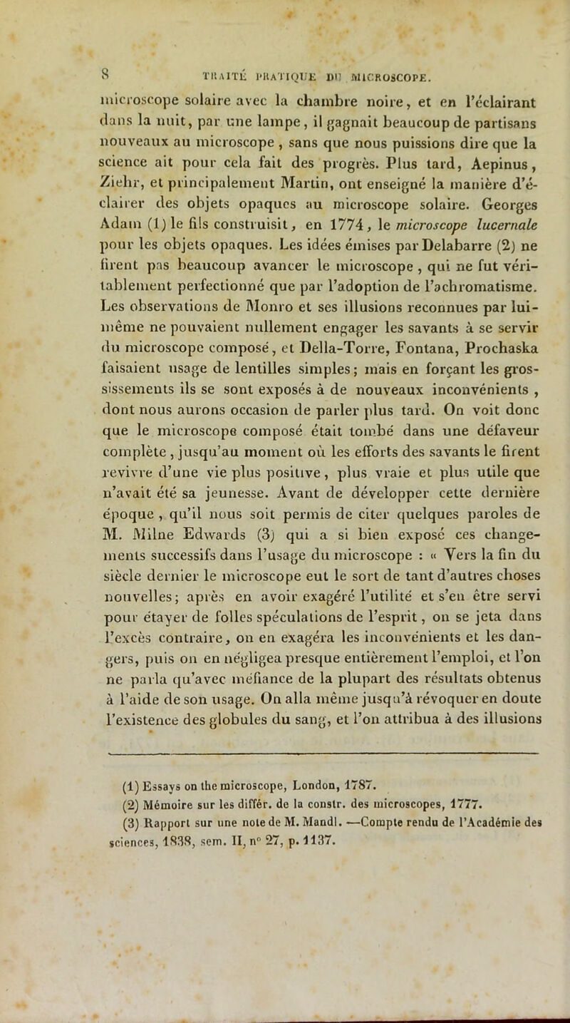 microscope solaire avec la chambre noire, et en l’éclairant dans la nuit, par une lampe, il gagnait beaucoup de partisans nouveaux au microscope , sans que nous puissions dire que la science ait pour cela fait des progrès. Plus tard, Aepinus, Ziehr, et principalement Martin, ont enseigné la manière d’é- clairer des objets opaques au microscope solaire. Georges Adam (l)le fils construisit, en 1774, le microscope lucernale pour les objets opaques. Les idées émises par Delabarre (2) ne firent pas beaucoup avancer le microscope , qui ne fut véri- tablement perfectionné que par l’adoption de l’achromatisme. Les observations de Monro et ses illusions reconnues par lui- même ne pouvaient nullement engager les savants à se servir du microscope composé, et Della-Torre, Fontana, Prochaska faisaient usage de lentilles simples; mais en forçant les gros- sissements ils se sont exposés à de nouveaux inconvénients , dont nous aurons occasion de parler plus tard. On voit donc que le microscope composé était tombé dans une défaveur complète , jusqu’au moment où les efforts des savants le firent revivre d’une vie plus positive, plus vraie et plus utile que n’avait été sa jeunesse. Avant de développer cette dernière époque , qu’il nous soit permis de citer quelques paroles de M. Milne Edwards (3) qui a si bien exposé ces change- ments successifs dans l’usage du microscope : « Yers la fin du siècle dernier le microscope eut le sort de tant d’autres choses nouvelles; après en avoir exagéré l’utilité et s’en être servi pour étayer de folles spéculations de l’esprit, on se jeta dans l’excès contraire, on en exagéra les inconvénients et les dan- gers, puis on en négligea presque entièrement l’emploi, et l’on ne parla qu’avec méfiance de la plupart des résultats obtenus à l’aide de son usage. On alla même jusqu’à révoquer en doute l’existence des globules du sang, et l’on attribua à des illusions (1) Essays on the microscope, London, 1787. (2) Mémoire sur les différ. de la constr. des microscopes, 1777. (3) Rapport sur une note de M. Mandl. —Compte rendu de l’Académie des sciences, 1838, sem. II, n° 27, p. 1137.