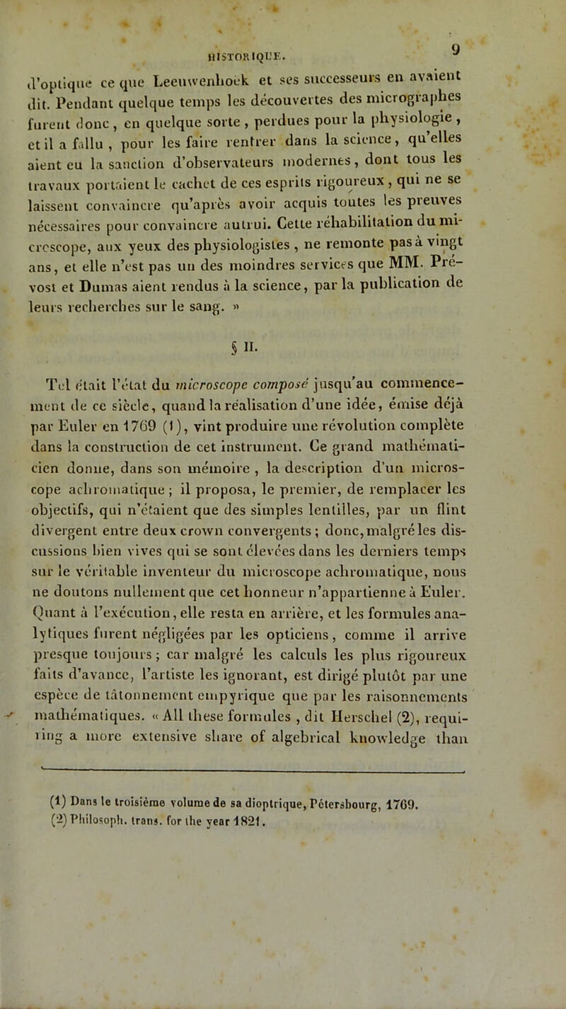 d’optique ce que Leeuwenhoék et ses successeurs en avaient ilit. Pendant quelque temps les découvertes des micrographes furent donc, en quelque sorte , perdues pour la physiologie , et il a fallu, pour les faire rentrer dans la science, quelles aient eu la sanction d’observateurs modernes, dont tous les travaux portaient le cachet de ces esprits rigoureux , qui ne se laissent convaincre qu’après avoir acquis toutes les pieuves nécessaires pour convaincre autrui. Cette réhabilitation du mi- croscope, aux yeux des physiologistes , ne remonte pas à vingt ans, et elle n’est pas un des moindres services que MM. Pré- vost et Dumas aient rendus à la science, par la publication de leurs recherches sur le sang. » § II. Tel était l’état du microscope compose jusqu’au commence- ment de ce siècle, quand la réalisation d’une idée, émise déjà par Euler en 1769 (1), vint produire une révolution complète dans la construction de cet instrument. Ce grand mathémati- cien donne, dans son mémoire , la description d’un micros- cope achromatique; il proposa, le premier, de remplacer les objectifs, qui n’étaient que des simples lentilles, par un flint divergent entre deux crown convergents ; donc, malgré les dis- cussions bien vives qui se sont élevées dans les derniers temps sur le véritable inventeur du microscope achromatique, nous ne doutons nullement que cet honneur n’appartienne à Euler. Quant à l’exécution, elle resta en arrière, et les formules ana- lytiques furent négligées par les opticiens, comme il arrive presque toujours; car malgré les calculs les plus rigoureux faits d’avance, l’artiste les ignorant, est dirigé plutôt par une espèce de tâtonnement empyrique que par les raisonnements mathématiques. <« Ail these formules , dit Herschel (2), requi- ting a more extensive share of algebrical knowledge than (1) Dans le troisième volume de sa dioptrique, Pctershourg, 1769. ('-) Philosoph. trans. for lhe year 1821.