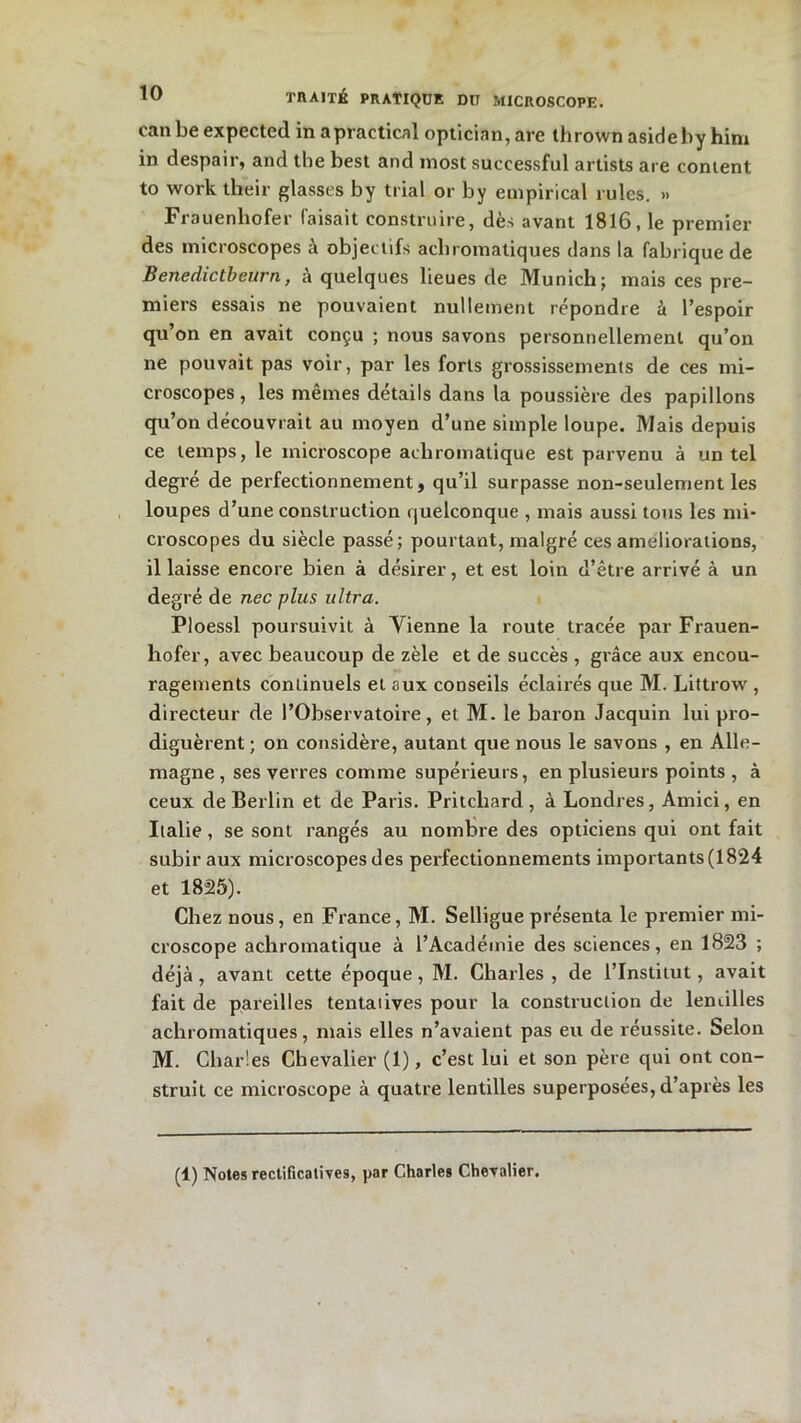 can be expected in apractical optician, are thrown asideby him in despair, and the best and inost suecessful artists are content to work their glasses by trial or by empirical rulcs. » Frauenhofer faisait construire, dès avant 1816, le premier des microscopes à objectifs achromatiques dans la fabrique de Benedictbeurn, à quelques lieues de Munich; mais ces pre- miers essais ne pouvaient nullement répondre à l’espoir qu’on en avait conçu ; nous savons personnellement qu’on ne pouvait pas voir, par les forts grossissements de ces mi- croscopes , les mêmes détails dans la poussière des papillons qu’on découvrait au moyen d’une simple loupe. Mais depuis ce temps, le microscope achromatique est parvenu à un tel degré de perfectionnement, qu’il surpasse non-seulement les loupes d’une construction quelconque , mais aussi tous les mi- croscopes du siècle passé; pourtant, malgré ces ameliorations, il laisse encore bien à désirer, et est loin d’être arrivé à un degré de nec plus ultra. Ploessl poursuivit à Yienne la route tracée par Frauen- hofer, avec beaucoup de zèle et de succès , grâce aux encou- ragements continuels et aux conseils éclairés que M. Littrow , directeur de l’Observatoire, et M. le baron Jacquin lui pro- diguèrent ; on considère, autant que nous le savons , en Alle- magne , ses verres comme supérieurs, en plusieurs points , à ceux de Berlin et de Paris. Pritchard, à Londres, Amici, en Italie, se sont rangés au nombre des opticiens qui ont fait subir aux microscopes des perfectionnements importants (1824 et 1825). Chez nous, en France, M. Selligue présenta le premier mi- croscope achromatique à l’Académie des sciences, en 1823 ; déjà, avant cette époque, M. Charles , de l’Institut, avait fait de pareilles tentatives pour la construction de lentilles achromatiques, mais elles n’avaient pas eu de réussite. Selon M. Charles Chevalier (1), c’est lui et son père qui ont con- struit ce microscope à quatre lentilles superposées, d’après les (1) Notes rectificatives, par Charles Chevalier,