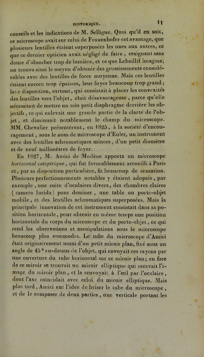 conseils et les indications de M. Selligue. Quoi qu'il en soit, ce microscope avait sur celui de Frauenhofer cet avantage, que plusieurs lentilles étaient superposées les unes aux autres, ce que ce dernier opticien avait négligé de faire , craignant sans doute d’absorber trop de lumière, et ce que Lebaillif imagina; on trouva ainsi le moyen d’obtenir des grossissements considé- rables avec des lentilles de force moyenne. Mais ces lentilles étaient encore trop épaisses, leur foyer beaucoup trop grand ; leur disposition, surtout, qui consistait à placer les convexités des lentilles vers l’objet, était désavantageuse , parce qu’elle nécessitait de mettre un très petit diaphragme derrière les ob- jectifs , ce qui enlevait une grande partie de la clarté de l’ob- jet , et diminuait notablement le champ du microscope. MM. Chevalier présentèrent, en 1825, à la société d’encou- ragement , sous le nom de microscope cl’Euler, un instrument avec des lentilles achromatiques minces, d’un petit diamètre et de neuf millimètres de foyer. En 1827, M. Atnici de Modène apporta un microscope horizontal catoptrique , qui fut favorablement accueilli à Paris et, par sa disposition particulière, fit beaucoup de sensation. Plusieurs perfectionnements notables y étaient adoptés , par exemple , une suite d’oculaires divers, des chambres claires (caméra lucida) pour dessiner, une table ou porte-objet mobile , et des lentilles achromatiques superposées. Mais la principale innovation de cet instrument consistait dans sa po- sition horizontale, pour obtenir en même temps une position horizontale du corps du microscope et du porte-objet, ce qui rend les observations et manipulations sous le microscope beaucoup plus commodes. Le tube du microscope d’Ainici était originairement muni d’un petit miroir plan, fixé sous un angle de 45° au-dessus île l’objet, qui envoyait ces rayons par une ouverture du tube horizontal sur ce miroir plan; en face de ce miroir se trouvait un miroir elliptique qui recevait l'i- mage du miroir plan, et la renvoyait à l’œil par l’oculaire, dont l’axe coïncidait avec celui du miroir elliptique. Mais plus tard , Amici eut l’idée de briser le tube du microscope , et de le composer de deux parties , une verticale portant les