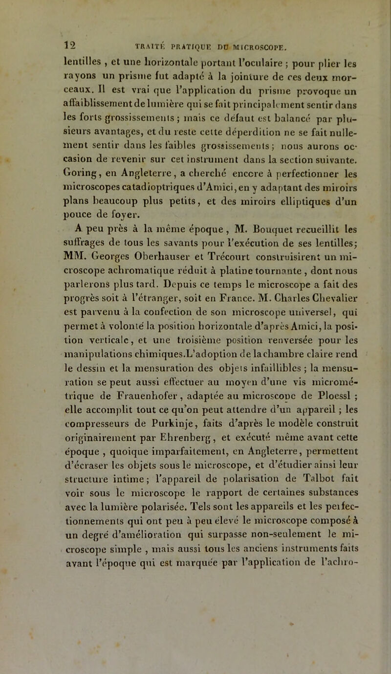 lentilles , et une horizontale portant l’oculaire ; pour plier les rayons un prisme fut adapté à la jointure de ces deux mor- ceaux. Il est vrai que l’application du prisme provoque un affaiblissement de lumière qui se fait principalement sentir dans les forts grossissements ; mais ce défaut est balancé par plu- sieurs avantages, et du reste cette déperdition ne se fait nulle- ment sentir dans les faibles grossissements; nous aurons oc- casion de revenir sur cet instrument dans la section suivante. Goring, en Angleterre, a cherché encore à perfectionner les microscopes catadioptriques d’Amici,en y adaptant des miroirs plans beaucoup plus petits, et des miroirs elliptiques d’un pouce de loyer. A peu près à la même époque, M. Bouquet recueillit les suflrages de tous les savants pour l'exécution de ses lentilles; MM. Georges Oberhauser et Trécourt construisirent un mi- croscope achromatique réduit à platine tournante , dont nous parlerons plus tard. Depuis ce temps le microscope a fait des progrès soit à l’étranger, soit en France. M. Charles Chevalier est parvenu à la confection de son microscope universel, qui permet à volonté la position horizontale d’après Amici, la posi- tion verticale, et une troisième position renversée pour les manipulations chimiques.L’adoption de la chambre claire rend le dessin et la mensuration des objets infaillibles ; la mensu- ration se peut aussi effectuer au moyen d’une vis micromé- trique de Frauenhofer, adaptée au microscooe de Ploessl ; elle accomplit tout ce qu’on peut attendre d’un appareil ; les compresseurs de Purkinje, faits d’après le modèle construit originairement par Ehrenberg , et exécuté même avant cette époque , quoique imparfaitement, en Angleterre, permettent d’écraser les objets sous le microscope, et d’étudier ainsi leur structure intime ; l’appareil de polarisation de Talbot fait voir sous le microscope le rapport de certaines substances avec la lumière polarisée. Tels sont les appareils et les peifec- tionnements qui ont peu à peu élevé le microscope composé à un degré d’amélioration qui surpasse non-seulement le mi- croscope simple , mais aussi tous les anciens instruments faits avant l’époque qui est marquée par l’application de l’achro-