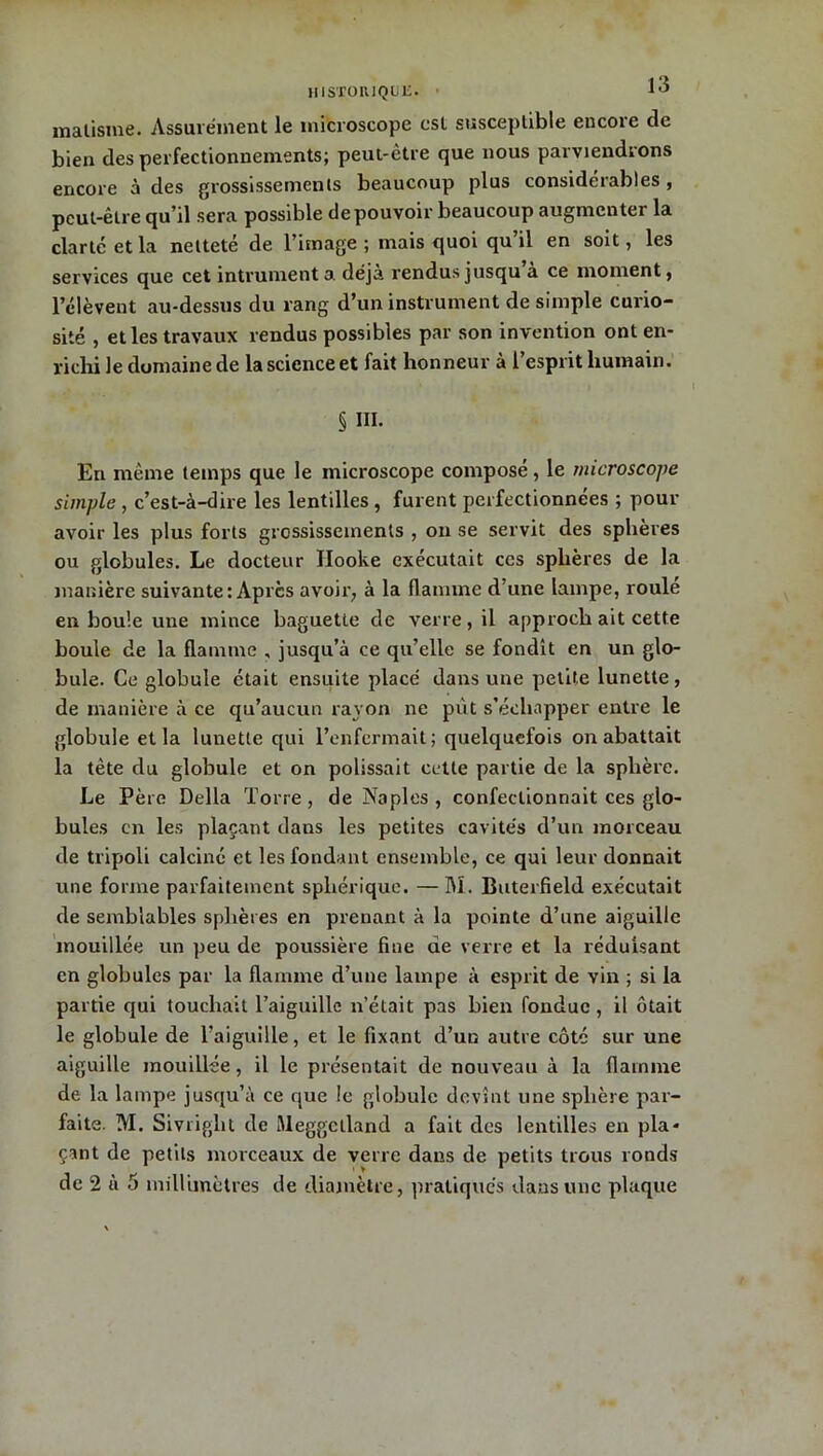 malisme. Assurément le microscope est susceptible encore de bien des perfectionnements; peut-être que nous parviendrons encore à des grossissements beaucoup plus considérables , peut-être qu’il sera possible de pouvoir beaucoup augmenter la clarté et la netteté de l’image ; mais quoi qu il en soit, les services que cet intrumenta déjà rendus jusqu à ce moment, l’élèvent au-dessus du rang d’un instrument de simple curio- sité , et les travaux rendus possibles par son invention ont en- richi le domaine de la science et fait honneur à l’esprit humain. § III. En même temps que le microscope composé, le microscope simple , c’est-à-dire les lentilles , furent perfectionnées ; pour avoir les plus forts grossissements , on se servit des sphères ou globules. Le docteur Hooke exécutait ces sphères de la manière suivante: Apres avoir, à la flamme d’une lampe, roulé en boule une mince baguette de verre, il approch ait cette boule de la flamme , jusqu’à ce qu’elle se fondît en un glo- bule. Ce globule était ensuite placé dans une petite lunette, de manière à ce qu’aucun rayon ne put s’échapper entre le globule et la lunette qui l’enfermait; quelquefois on abattait la tète du globule et on polissait cette partie de la sphère. Le Père Délia Torre , de Naples , confectionnait ces glo- bules en les plaçant dans les petites cavités d’un morceau de tripoli calciné et les fondant ensemble, ce qui leur donnait une forme parfaitement sphérique. — M. Buterfield exécutait de semblables sphères en prenant à la pointe d’une aiguille mouillée un peu de poussière fine de verre et la réduisant en globules par la flamme d’une lampe à esprit de vin ; si la partie qui touchait l’aiguille n’était pas bien fondue , il ôtait le globule de l’aiguille, et le fixant d’un autre côté sur une aiguille mouillée, il le présentait de nouveau à la flamme de la lampe jusqu’à ce que le globule devînt une sphère par- faite. M. Sivriglit de Rleggelland a fait des lentilles en pla- çant de petits morceaux de verre dans de petits trous ronds de 2 à 5 millimètres de diamètre, pratiqués dans une plaque