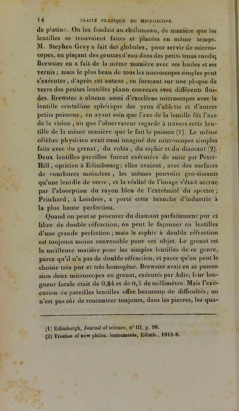 de platine. On les fondait au chalumeau, de manière que les lentilles se trouvaient faites et placées en même temps. M. Stephen Gray a fait des globules, pour servir de micros- copes, en plaçant des gouttes d’eau dans des petits trous ronds; Brevvster en a fait de la même manière avec ses huiles et ses vernis ; mais le plus beau de tous les microscopes simples peut s’exécuter, d’après cet auteur , en formant sur une plaque de verre des petites lentilles piano convexes avec différents flui- des. Brewster a obtenu aussi d’excellens microscopes avec la lentille cristalline sphéiique des yeux d’ablette et d’autres petits poissons , en ayant soin que l’axe de la lentille fût l’axe de la vision , ou que l’observateur regarde à travers cette len- tille de la même manière que le fait le poisson (1). Le même célèbre physicien avait aussi imaginé des microscopes simples faits avec du grenat, du rubis , du saphir et du diamant (2). Deux lentilles pareilles furent exécutées de suite par Peter- Hill, opticien à Edimbourg; elles avaient, avec des surfaces de courbures moindres , les mêmes pouvoirs grossissants qu’une lentille de verre , et la réalité de l’image s’était accrue par l’absorption du rayon bleu de l’extrémité du spectre ; Pritchard, à Londres, a porté cette branche d’industrie à la plus haute perfection. Quand on peut se procurer du diamant parfaitement pur et libre de double réfraction, on peut le façonner eu lentilles d’une grande perfection ; mais le saphir à double réfraction est toujours moins convenable pour cet objet. Le grenat est la meilleure matière pour les simples lentilles de ce genre, parce qu’il n’a pas de double réfraction, et parce qu’on peut le choisir très pur et très homogène. Brewster avait en sa posses- sion deux microscopes en grenat, exécutés par Adie; leur lon- gueur focale était de 0,84 et de 0,5 de millimètre. Mais l’exé- cution de pareilles lentilles offre beaucoup de difficultés; on n’est pas sûr de rencontrer toujours, dans les pierres, les qua- (t) Edimburgh, Journal of science, n° III, p. 98. (2) Treatise of new philos, instruments, Edimb., 1813-8.