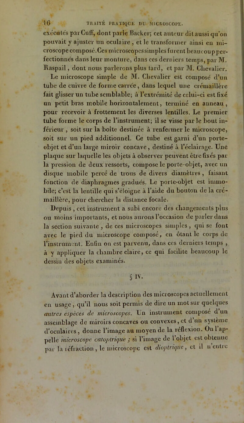 exécutes par Cuff, dont parle Backer; cet auteur dit aussi qu’on pouvait y ajuster un oculaire , et le transformer ainsi en mi- croscope composé.Ces microscopessimples furent benucoupper- fectionnés dans leur monture, dans ces derniers temps, par M. llaspail, dont nous parlerons plus tard, et par M. Chevalier. Le microscope simple de M. Chevalier est composé d’un tube de cuivre de forme carrée, dans lequel une crémaillère fait glisser un tube semblable; à l’extrémité de celui-ci est fixé un petit bras mobile horizontalement, terminé en anneau, pour recevoir à frottement les diverses lentilles. Le premier tube forme le corps de l’instrument; il se visse par le bout in- férieur , soit sur la boite destinée à renfermer le microscope, soit sur un pied additionnel. Ce tube est garni d’un porte- objet et d’un large miroir concave, destiné à l’éclairage. Une plaque sur laquelle les objets à observer peuvent être fixés par la pression de deux ressorts, compose le porte-objet, avec un disque mobile percé de trous de divers diamètres , faisant fonction de diaphragmes gradués. Le porte-objet est immo- bile; c’est la lentille qui s’éloigne à l’aide du bouton de la cré- maillère, pour chercher la distance focale. Depuis , cet instrument a subi encore des changements plus ou moins importants, et nous aurons l’occasion de parler dans la section suivante , de ces microscopes simples , qui se font avec le pied du microscope composé, en ôtant le corps de l’instrument. Enfin on est parvenu, dans ces derniers temps , à y appliquer la chambre claire, ce qui facilite beaucoup le dessin des objets examinés. § IV. Avant d’aborder la description des microscopes actuellement en usage, qu’il nous soit permis de dire un mot sur quelques autres espèces de microscopes. Un instrument composé d un assemblage de miroirs concaves ou convexes, et d un système d’oculaires , donne l’image au moyen de la réflexion. On 1 ap- pelle microscope catoj) trique ; si l’image de l’objet est obtenue par la réfraction, le microscope est dioptnqiic, et il neutre